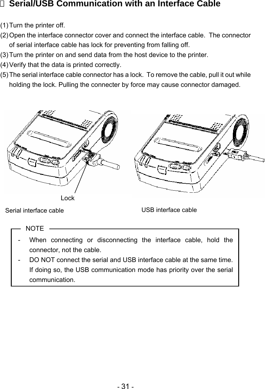  - 31 -   Serial/USB Communication with an Interface Cable  (1) Turn the printer off. (2) Open the interface connector cover and connect the interface cable.  The connector of serial interface cable has lock for preventing from falling off. (3) Turn the printer on and send data from the host device to the printer. (4) Verify that the data is printed correctly. (5) The serial interface cable connector has a lock.  To remove the cable, pull it out while holding the lock. Pulling the connecter by force may cause connector damaged.                  NOTE -  When connecting or disconnecting the interface cable, hold the connector, not the cable. -  DO NOT connect the serial and USB interface cable at the same time.  If doing so, the USB communication mode has priority over the serial communication.  USB interface cable Serial interface cable                 Lock