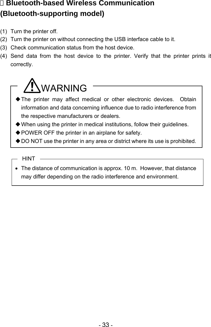  - 33 -   Bluetooth-based Wireless Communication (Bluetooth-supporting model)  (1)  Turn the printer off.  (2)  Turn the printer on without connecting the USB interface cable to it. (3)  Check communication status from the host device. (4)  Send data from the host device to the printer. Verify that the printer prints it correctly.  WARNING  The printer may affect medical or other electronic devices.  Obtain information and data concerning influence due to radio interference from the respective manufacturers or dealers.  When using the printer in medical institutions, follow their guidelines.  POWER OFF the printer in an airplane for safety.  DO NOT use the printer in any area or district where its use is prohibited.  HINT   The distance of communication is approx. 10 m.  However, that distance may differ depending on the radio interference and environment.   