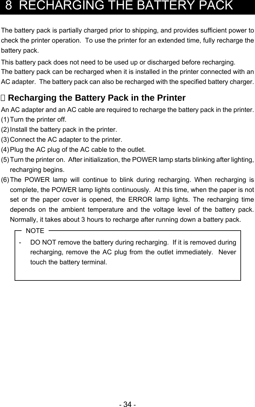 - 34 -  8  RECHARGING THE BATTERY PACK The battery pack is partially charged prior to shipping, and provides sufficient power to check the printer operation.  To use the printer for an extended time, fully recharge the battery pack. This battery pack does not need to be used up or discharged before recharging. The battery pack can be recharged when it is installed in the printer connected with an AC adapter.  The battery pack can also be recharged with the specified battery charger.   Recharging the Battery Pack in the Printer An AC adapter and an AC cable are required to recharge the battery pack in the printer. (1) Turn the printer off. (2) Install the battery pack in the printer. (3) Connect the AC adapter to the printer. (4) Plug the AC plug of the AC cable to the outlet. (5) Turn the printer on.  After initialization, the POWER lamp starts blinking after lighting, recharging begins. (6) The POWER lamp will continue to blink during recharging. When recharging is complete, the POWER lamp lights continuously.  At this time, when the paper is not set or the paper cover is opened, the ERROR lamp lights. The recharging time depends on the ambient temperature and the voltage level of the battery pack.  Normally, it takes about 3 hours to recharge after running down a battery pack. NOTE -  DO NOT remove the battery during recharging.  If it is removed during recharging, remove the AC plug from the outlet immediately.  Never touch the battery terminal.   