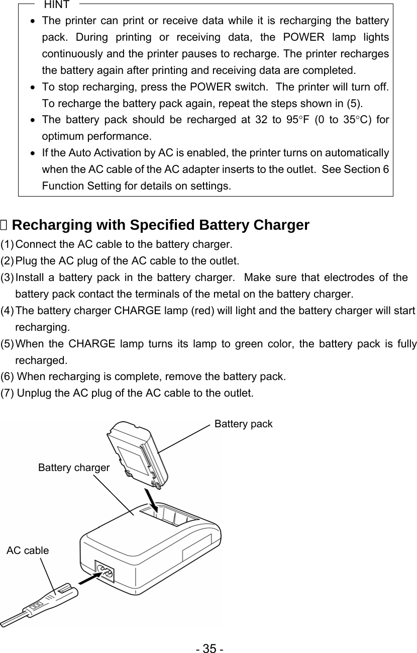  - 35 - HINT   The printer can print or receive data while it is recharging the battery pack. During printing or receiving data, the POWER lamp lights continuously and the printer pauses to recharge. The printer recharges the battery again after printing and receiving data are completed.   To stop recharging, press the POWER switch.  The printer will turn off.  To recharge the battery pack again, repeat the steps shown in (5).   The battery pack should be recharged at 32 to 95F (0 to 35C) for optimum performance.   If the Auto Activation by AC is enabled, the printer turns on automatically when the AC cable of the AC adapter inserts to the outlet.  See Section 6 Function Setting for details on settings.   Recharging with Specified Battery Charger (1) Connect the AC cable to the battery charger. (2) Plug the AC plug of the AC cable to the outlet. (3) Install a battery pack in the battery charger.  Make sure that electrodes of the battery pack contact the terminals of the metal on the battery charger. (4) The battery charger CHARGE lamp (red) will light and the battery charger will start recharging. (5) When the CHARGE lamp turns its lamp to green color, the battery pack is fully recharged. (6) When recharging is complete, remove the battery pack. (7) Unplug the AC plug of the AC cable to the outlet.   AC cable Battery chargerBattery pack