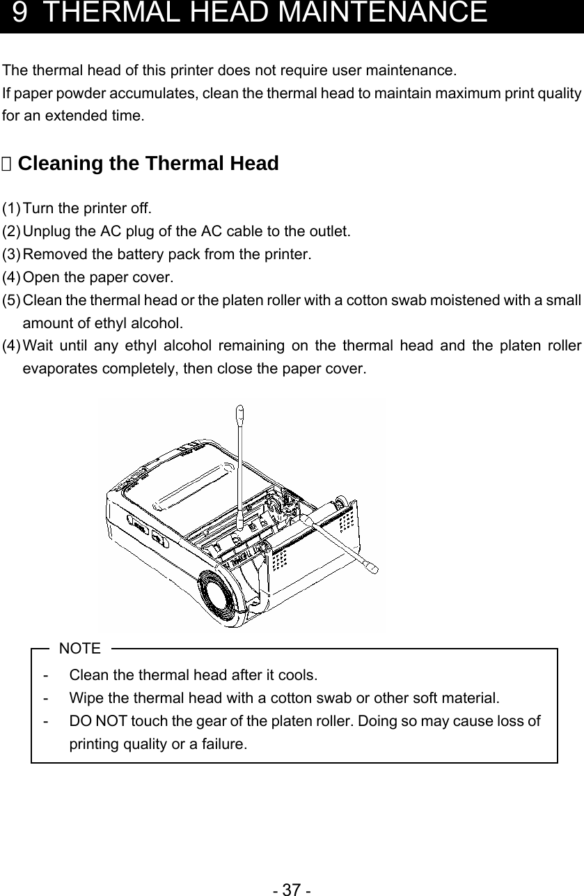  - 37 -   9  THERMAL HEAD MAINTENANCE The thermal head of this printer does not require user maintenance. If paper powder accumulates, clean the thermal head to maintain maximum print quality for an extended time.   Cleaning the Thermal Head  (1) Turn the printer off. (2) Unplug the AC plug of the AC cable to the outlet. (3) Removed the battery pack from the printer. (4) Open the paper cover. (5) Clean the thermal head or the platen roller with a cotton swab moistened with a small amount of ethyl alcohol. (4) Wait until any ethyl alcohol remaining on the thermal head and the platen roller evaporates completely, then close the paper cover.               NOTE -  Clean the thermal head after it cools. -  Wipe the thermal head with a cotton swab or other soft material. -  DO NOT touch the gear of the platen roller. Doing so may cause loss of printing quality or a failure.     