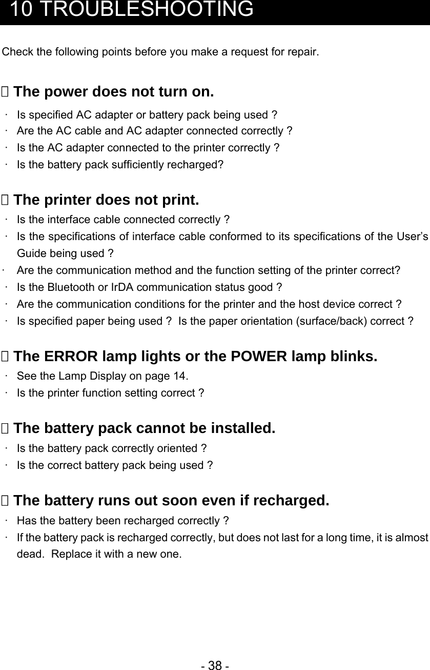 - 38 -   10 TROUBLESHOOTING Check the following points before you make a request for repair.   The power does not turn on.  ·   Is specified AC adapter or battery pack being used ?  ·  Are the AC cable and AC adapter connected correctly ?  ·  Is the AC adapter connected to the printer correctly ?  ·  Is the battery pack sufficiently recharged?   The printer does not print.  ·  Is the interface cable connected correctly ?  ·  Is the specifications of interface cable conformed to its specifications of the User’s Guide being used ? ·  Are the communication method and the function setting of the printer correct?  ·  Is the Bluetooth or IrDA communication status good ?  ·  Are the communication conditions for the printer and the host device correct ?  ·  Is specified paper being used ?  Is the paper orientation (surface/back) correct ?   The ERROR lamp lights or the POWER lamp blinks.  ·  See the Lamp Display on page 14.  ·  Is the printer function setting correct ?   The battery pack cannot be installed.  ·  Is the battery pack correctly oriented ?  ·  Is the correct battery pack being used ?   The battery runs out soon even if recharged.  ·  Has the battery been recharged correctly ?  ·  If the battery pack is recharged correctly, but does not last for a long time, it is almost dead.  Replace it with a new one.     