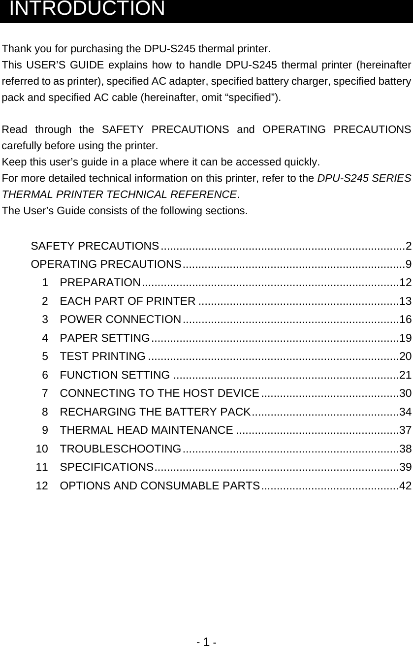  - 1 -  INTRODUCTION Thank you for purchasing the DPU-S245 thermal printer.  This USER’S GUIDE explains how to handle DPU-S245 thermal printer (hereinafter referred to as printer), specified AC adapter, specified battery charger, specified battery pack and specified AC cable (hereinafter, omit “specified”).  Read through the SAFETY PRECAUTIONS and OPERATING PRECAUTIONS carefully before using the printer. Keep this user’s guide in a place where it can be accessed quickly. For more detailed technical information on this printer, refer to the DPU-S245 SERIES THERMAL PRINTER TECHNICAL REFERENCE. The User’s Guide consists of the following sections.   SAFETY PRECAUTIONS..............................................................................2 OPERATING PRECAUTIONS.......................................................................9  1 PREPARATION..................................................................................12   2  EACH PART OF PRINTER ................................................................13  3 POWER CONNECTION.....................................................................16  4 PAPER SETTING...............................................................................19  5 TEST PRINTING ................................................................................20  6 FUNCTION SETTING ........................................................................21   7  CONNECTING TO THE HOST DEVICE............................................30   8  RECHARGING THE BATTERY PACK...............................................34  9 THERMAL HEAD MAINTENANCE ....................................................37  10  TROUBLESCHOOTING.....................................................................38  11  SPECIFICATIONS..............................................................................39   12  OPTIONS AND CONSUMABLE PARTS............................................42      