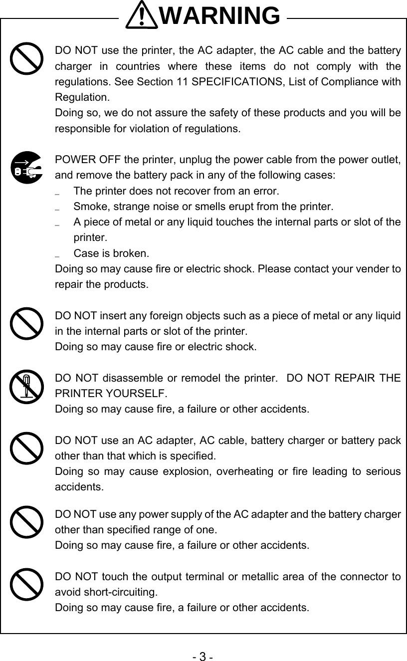  - 3 - WARNING  DO NOT use the printer, the AC adapter, the AC cable and the battery charger in countries where these items do not comply with the regulations. See Section 11 SPECIFICATIONS, List of Compliance with Regulation.  Doing so, we do not assure the safety of these products and you will be responsible for violation of regulations.   POWER OFF the printer, unplug the power cable from the power outlet, and remove the battery pack in any of the following cases:   The printer does not recover from an error.   Smoke, strange noise or smells erupt from the printer.   A piece of metal or any liquid touches the internal parts or slot of the printer.   Case is broken. Doing so may cause fire or electric shock. Please contact your vender to repair the products.   DO NOT insert any foreign objects such as a piece of metal or any liquid in the internal parts or slot of the printer. Doing so may cause fire or electric shock.   DO NOT disassemble or remodel the printer.  DO NOT REPAIR THE PRINTER YOURSELF.   Doing so may cause fire, a failure or other accidents.   DO NOT use an AC adapter, AC cable, battery charger or battery pack other than that which is specified.   Doing so may cause explosion, overheating or fire leading to serious accidents.   DO NOT use any power supply of the AC adapter and the battery charger other than specified range of one. Doing so may cause fire, a failure or other accidents.   DO NOT touch the output terminal or metallic area of the connector to avoid short-circuiting. Doing so may cause fire, a failure or other accidents.  