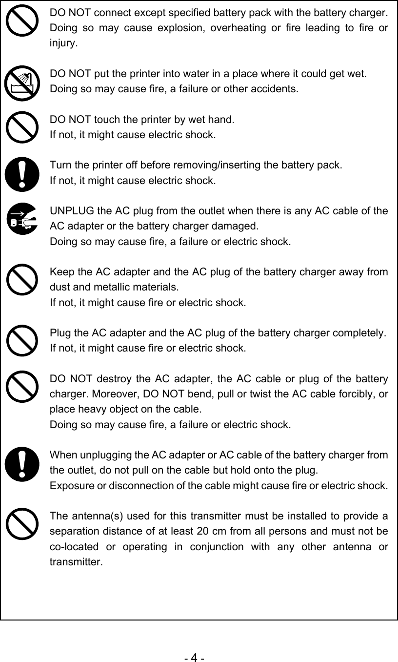 - 4 -  DO NOT connect except specified battery pack with the battery charger.  Doing so may cause explosion, overheating or fire leading to fire or injury.   DO NOT put the printer into water in a place where it could get wet. Doing so may cause fire, a failure or other accidents.   DO NOT touch the printer by wet hand.  If not, it might cause electric shock.   Turn the printer off before removing/inserting the battery pack.  If not, it might cause electric shock.   UNPLUG the AC plug from the outlet when there is any AC cable of the AC adapter or the battery charger damaged. Doing so may cause fire, a failure or electric shock.   Keep the AC adapter and the AC plug of the battery charger away from dust and metallic materials. If not, it might cause fire or electric shock.   Plug the AC adapter and the AC plug of the battery charger completely. If not, it might cause fire or electric shock.   DO NOT destroy the AC adapter, the AC cable or plug of the battery charger. Moreover, DO NOT bend, pull or twist the AC cable forcibly, or place heavy object on the cable. Doing so may cause fire, a failure or electric shock.   When unplugging the AC adapter or AC cable of the battery charger from the outlet, do not pull on the cable but hold onto the plug. Exposure or disconnection of the cable might cause fire or electric shock.   The antenna(s) used for this transmitter must be installed to provide a separation distance of at least 20 cm from all persons and must not be co-located or operating in conjunction with any other antenna or transmitter.  