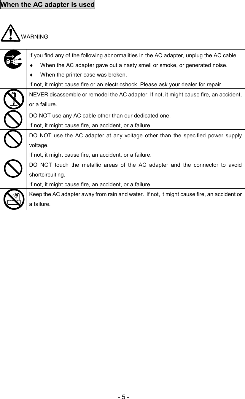 - 5 - When the AC adapter is used   WARNING  If you find any of the following abnormalities in the AC adapter, unplug the AC cable.  ♦  When the AC adapter gave out a nasty smell or smoke, or generated noise.  ♦  When the printer case was broken. If not, it might cause fire or an electricshock. Please ask your dealer for repair.   NEVER disassemble or remodel the AC adapter. If not, it might cause fire, an accident, or a failure.   DO NOT use any AC cable other than our dedicated one.  If not, it might cause fire, an accident, or a failure.  DO  NOT use  the  AC  adapter  at  any  voltage  other  than  the  specified  power  supply voltage.  If not, it might cause fire, an accident, or a failure.  DO  NOT  touch  the  metallic  areas  of  the  AC  adapter  and  the  connector  to  avoid shortcircuiting.  If not, it might cause fire, an accident, or a failure.  Keep the AC adapter away from rain and water.  If not, it might cause fire, an accident or a failure.  