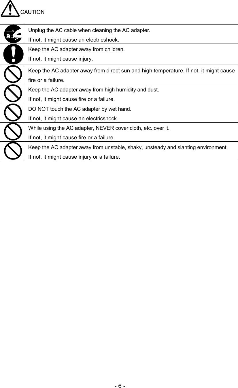 - 6 - CAUTION   Unplug the AC cable when cleaning the AC adapter.  If not, it might cause an electricshock.   Keep the AC adapter away from children.  If not, it might cause injury.   Keep the AC adapter away from direct sun and high temperature. If not, it might cause fire or a failure.  Keep the AC adapter away from high humidity and dust.  If not, it might cause fire or a failure.  DO NOT touch the AC adapter by wet hand.  If not, it might cause an electricshock.   While using the AC adapter, NEVER cover cloth, etc. over it.  If not, it might cause fire or a failure.   Keep the AC adapter away from unstable, shaky, unsteady and slanting environment.  If not, it might cause injury or a failure.  