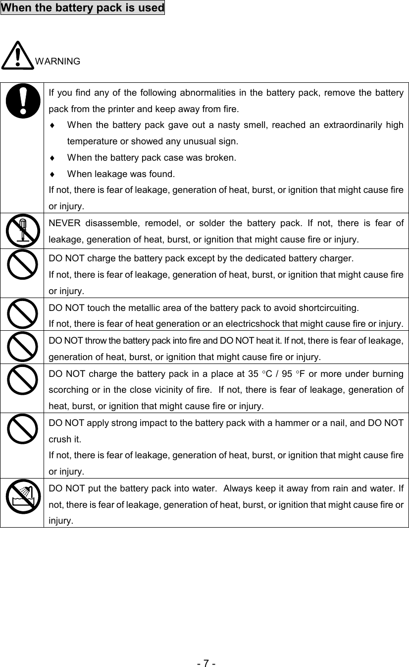 - 7 - When the battery pack is used   WARNING   If you find any of the  following abnormalities in the battery pack, remove the battery pack from the printer and keep away from fire.  ♦  When  the  battery  pack  gave  out  a nasty  smell,  reached  an  extraordinarily  high temperature or showed any unusual sign. ♦  When the battery pack case was broken.  ♦  When leakage was found.  If not, there is fear of leakage, generation of heat, burst, or ignition that might cause fire or injury.  NEVER  disassemble,  remodel,  or  solder  the  battery  pack.  If  not,  there  is  fear  of leakage, generation of heat, burst, or ignition that might cause fire or injury.  DO NOT charge the battery pack except by the dedicated battery charger.  If not, there is fear of leakage, generation of heat, burst, or ignition that might cause fire or injury.  DO NOT touch the metallic area of the battery pack to avoid shortcircuiting. If not, there is fear of heat generation or an electricshock that might cause fire or injury.   DO NOT throw the battery pack into fire and DO NOT heat it. If not, there is fear of leakage, generation of heat, burst, or ignition that might cause fire or injury.  DO NOT charge the battery pack in a place at 35 °C / 95  °F or more under burning scorching or in the close vicinity of fire.  If not, there is fear of leakage, generation of heat, burst, or ignition that might cause fire or injury.  DO NOT apply strong impact to the battery pack with a hammer or a nail, and DO NOT crush it.  If not, there is fear of leakage, generation of heat, burst, or ignition that might cause fire or injury.  DO NOT put the battery pack into water.  Always keep it away from rain and water. If not, there is fear of leakage, generation of heat, burst, or ignition that might cause fire or injury.  