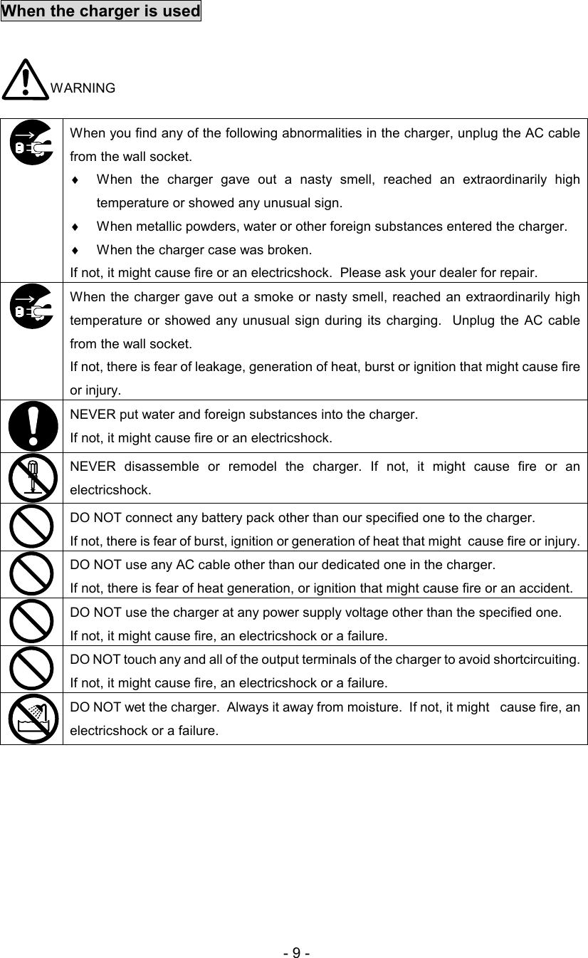 - 9 - When the charger is used   WARNING  When you find any of the following abnormalities in the charger, unplug the AC cable from the wall socket.  ♦  When  the  charger  gave  out  a  nasty  smell,  reached  an  extraordinarily  high temperature or showed any unusual sign.  ♦  When metallic powders, water or other foreign substances entered the charger.  ♦  When the charger case was broken.  If not, it might cause fire or an electricshock.  Please ask your dealer for repair.  When the charger gave out a smoke or nasty smell, reached an extraordinarily high temperature or  showed any  unusual  sign during  its  charging.    Unplug  the  AC  cable  from the wall socket.  If not, there is fear of leakage, generation of heat, burst or ignition that might cause fire or injury.  NEVER put water and foreign substances into the charger.  If not, it might cause fire or an electricshock.   NEVER  disassemble  or  remodel  the  charger.  If  not,  it  might  cause  fire  or  an electricshock.   DO NOT connect any battery pack other than our specified one to the charger.  If not, there is fear of burst, ignition or generation of heat that might  cause fire or injury.   DO NOT use any AC cable other than our dedicated one in the charger.  If not, there is fear of heat generation, or ignition that might cause fire or an accident.   DO NOT use the charger at any power supply voltage other than the specified one.  If not, it might cause fire, an electricshock or a failure.   DO NOT touch any and all of the output terminals of the charger to avoid shortcircuiting. If not, it might cause fire, an electricshock or a failure.   DO NOT wet the charger.  Always it away from moisture.  If not, it might   cause fire, an electricshock or a failure.   
