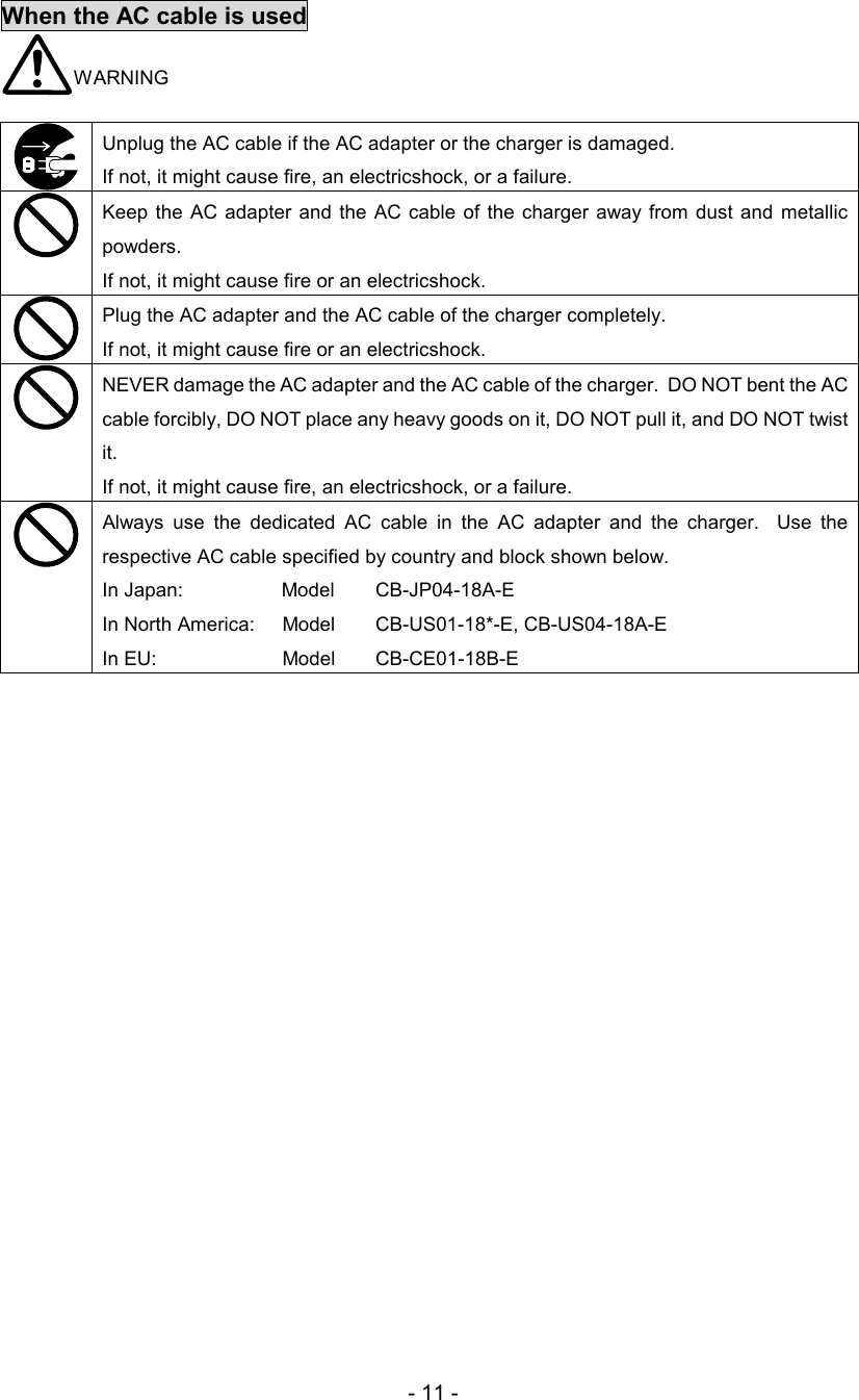 - 11 - When the AC cable is used  WARNING   Unplug the AC cable if the AC adapter or the charger is damaged.  If not, it might cause fire, an electricshock, or a failure.   Keep  the AC  adapter  and the AC  cable  of the  charger  away from dust and  metallic powders.  If not, it might cause fire or an electricshock.   Plug the AC adapter and the AC cable of the charger completely.  If not, it might cause fire or an electricshock.   NEVER damage the AC adapter and the AC cable of the charger.  DO NOT bent the AC cable forcibly, DO NOT place any heavy goods on it, DO NOT pull it, and DO NOT twist it.  If not, it might cause fire, an electricshock, or a failure.   Always  use  the  dedicated  AC  cable  in  the  AC  adapter  and  the  charger.    Use  the respective AC cable specified by country and block shown below.  In Japan:                  Model   CB-JP04-18A-E  In North America:     Model     CB-US01-18*-E, CB-US04-18A-E  In EU:                       Model     CB-CE01-18B-E   
