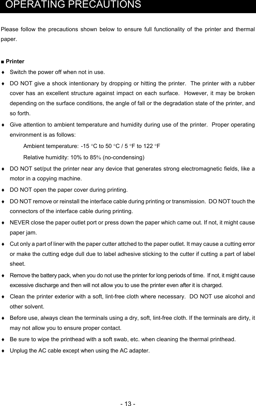 - 13 -  OPERATING PRECAUTIONS Please  follow  the  precautions  shown  below  to  ensure  full  functionality  of  the  printer  and  thermal paper.  ■ Printer ♦  Switch the power off when not in use. ♦  DO NOT give a shock intentionary by dropping or hitting the printer.  The printer with a rubber cover has  an excellent structure  against  impact  on each surface.   However, it  may be  broken depending on the surface conditions, the angle of fall or the degradation state of the printer, and so forth.  ♦  Give attention to ambient temperature and humidity during use of the printer.  Proper operating environment is as follows:  Ambient temperature:  -15 °C to 50 °C / 5 °F to 122 °F  Relative humidity: 10% to 85% (no-condensing)  ♦  DO NOT set/put the printer near any device that generates strong electromagnetic fields, like a motor in a copying machine. ♦  DO NOT open the paper cover during printing. ♦  DO NOT remove or reinstall the interface cable during printing or transmission.  DO NOT touch the connectors of the interface cable during printing. ♦  NEVER close the paper outlet port or press down the paper which came out. If not, it might cause paper jam. ♦  Cut only a part of liner with the paper cutter attched to the paper outlet. It may cause a cutting error or make the cutting edge dull due to label adhesive sticking to the cutter if cutting a part of label sheet. ♦  Remove the battery pack, when you do not use the printer for long periods of time.  If not, it might cause excessive discharge and then will not allow you to use the printer even after it is charged. ♦   Clean the printer exterior with a soft, lint-free cloth where necessary.  DO NOT use alcohol and other solvent. ♦  Before use, always clean the terminals using a dry, soft, lint-free cloth. If the terminals are dirty, it may not allow you to ensure proper contact. ♦ Be sure to wipe the printhead with a soft swab, etc. when cleaning the thermal printhead.  ♦ Unplug the AC cable except when using the AC adapter.  