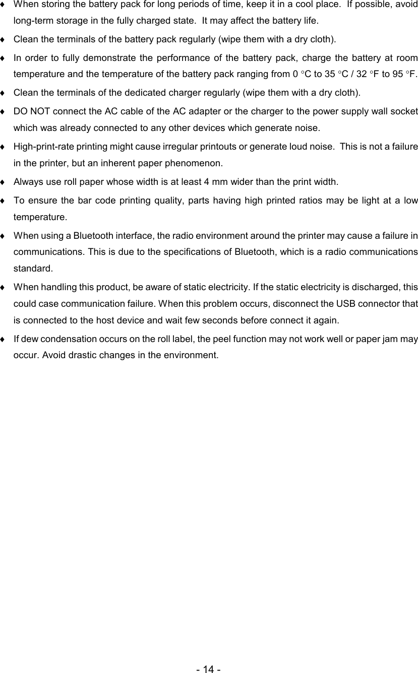 - 14 - ♦ When storing the battery pack for long periods of time, keep it in a cool place.  If possible, avoid long-term storage in the fully charged state.  It may affect the battery life.  ♦ Clean the terminals of the battery pack regularly (wipe them with a dry cloth).  ♦ In order to  fully demonstrate  the  performance  of  the  battery  pack,  charge  the  battery  at  room temperature and the temperature of the battery pack ranging from 0 °C to 35 °C / 32 °F to 95 °F.  ♦ Clean the terminals of the dedicated charger regularly (wipe them with a dry cloth).  ♦ DO NOT connect the AC cable of the AC adapter or the charger to the power supply wall socket which was already connected to any other devices which generate noise.  ♦  High-print-rate printing might cause irregular printouts or generate loud noise.  This is not a failure in the printer, but an inherent paper phenomenon. ♦  Always use roll paper whose width is at least 4 mm wider than the print width. ♦  To ensure the  bar code printing  quality, parts having high printed  ratios  may be  light  at  a low temperature. ♦  When using a Bluetooth interface, the radio environment around the printer may cause a failure in communications. This is due to the specifications of Bluetooth, which is a radio communications standard. ♦  When handling this product, be aware of static electricity. If the static electricity is discharged, this could case communication failure. When this problem occurs, disconnect the USB connector that is connected to the host device and wait few seconds before connect it again. ♦  If dew condensation occurs on the roll label, the peel function may not work well or paper jam may occur. Avoid drastic changes in the environment. 