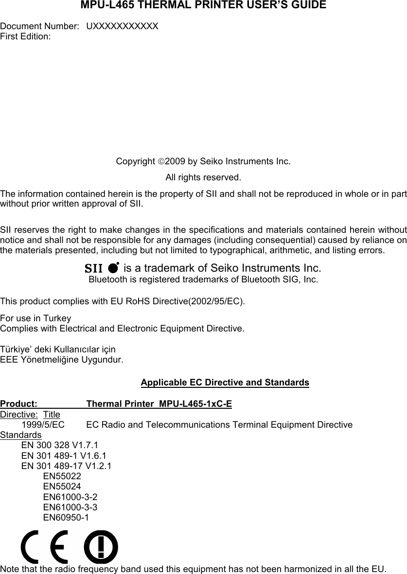 MPU-L465 THERMAL PRINTER USER’S GUIDE  Document Number:   UXXXXXXXXXXX First Edition:              Copyright 2009 by Seiko Instruments Inc.  All rights reserved. The information contained herein is the property of SII and shall not be reproduced in whole or in part without prior written approval of SII.  SII reserves the right to make changes in the specifications and materials contained herein without notice and shall not be responsible for any damages (including consequential) caused by reliance on the materials presented, including but not limited to typographical, arithmetic, and listing errors.    is a trademark of Seiko Instruments Inc. Bluetooth is registered trademarks of Bluetooth SIG, Inc.  This product complies with EU RoHS Directive(2002/95/EC). For use in Turkey Complies with Electrical and Electronic Equipment Directive.  Türkiye’ deki Kullanıcılar için EEE Yönetmeliğine Uygundur.   Applicable EC Directive and Standards  Product:    Thermal Printer  MPU-L465-1xC-E Directive:  Title 1999/5/EC  EC Radio and Telecommunications Terminal Equipment Directive Standards EN 300 328 V1.7.1 EN 301 489-1 V1.6.1 EN 301 489-17 V1.2.1   EN55022   EN55024   EN61000-3-2   EN61000-3-3   EN60950-1     Note that the radio frequency band used this equipment has not been harmonized in all the EU. 