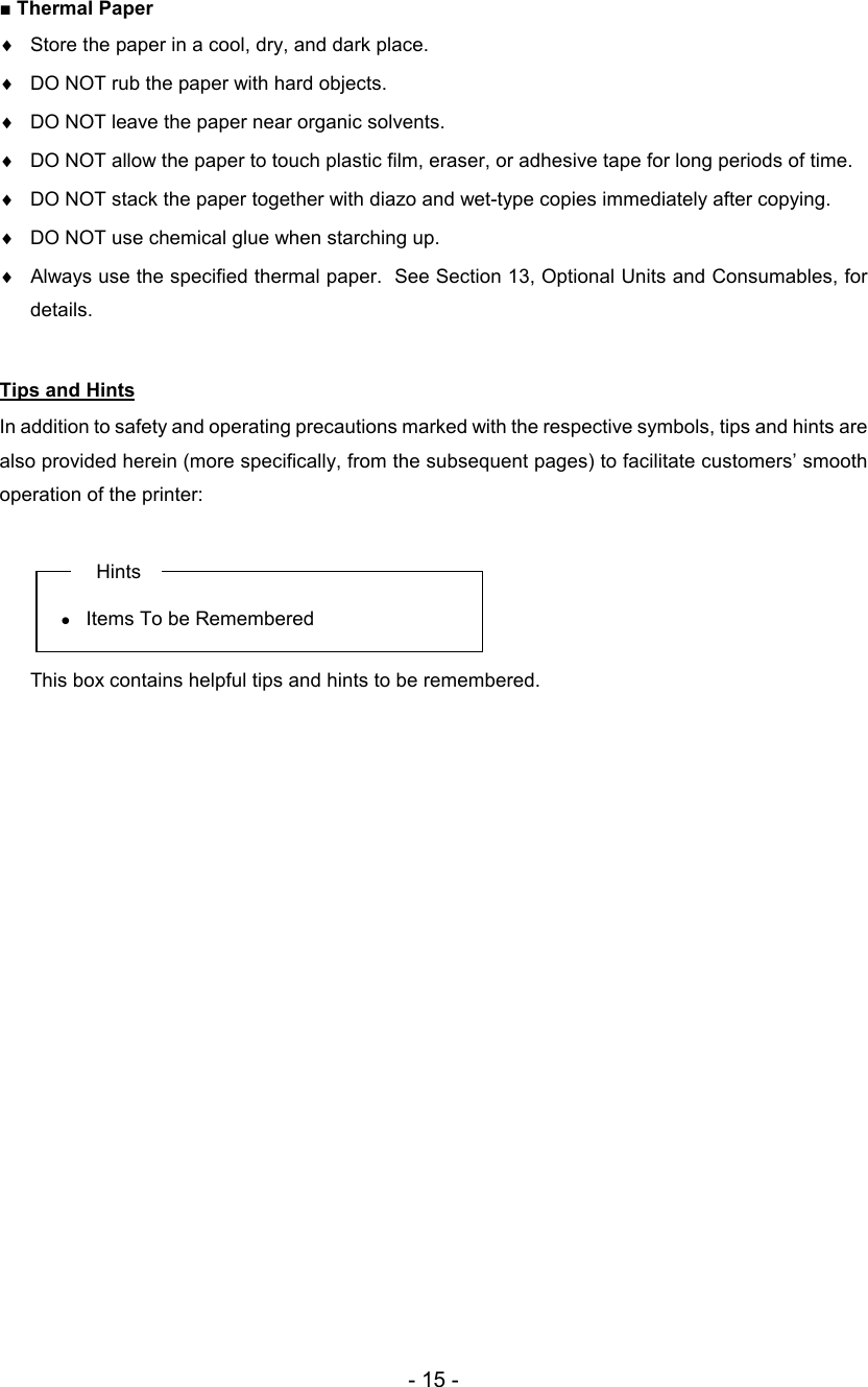 - 15 - ■ Thermal Paper ♦  Store the paper in a cool, dry, and dark place. ♦  DO NOT rub the paper with hard objects. ♦  DO NOT leave the paper near organic solvents. ♦  DO NOT allow the paper to touch plastic film, eraser, or adhesive tape for long periods of time. ♦  DO NOT stack the paper together with diazo and wet-type copies immediately after copying. ♦  DO NOT use chemical glue when starching up. ♦  Always use the specified thermal paper.  See Section 13, Optional Units and Consumables, for details.  Tips and Hints In addition to safety and operating precautions marked with the respective symbols, tips and hints are also provided herein (more specifically, from the subsequent pages) to facilitate customers’ smooth operation of the printer:   Hints •  Items To be Remembered    This box contains helpful tips and hints to be remembered.          