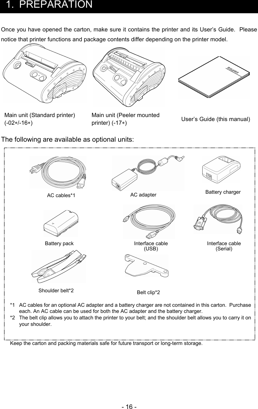 - 16 -  1.  PREPARATION Once you have opened the carton, make sure it contains the printer and its User’s Guide.  Please notice that printer functions and package contents differ depending on the printer model.      Main unit (Standard printer) (-02∗/-16∗) Main unit (Peeler mounted printer) (-17∗)  User’s Guide (this manual)  The following are available as optional units:                 *1  AC cables for an optional AC adapter and a battery charger are not contained in this carton.  Purchase each. An AC cable can be used for both the AC adapter and the battery charger. *2  The belt clip allows you to attach the printer to your belt; and the shoulder belt allows you to carry it on your shoulder.   Keep the carton and packing materials safe for future transport or long-term storage.            AC cables*1 AC adapter Battery pack Battery charger Belt clip*2 Shoulder belt*2 Interface cable (USB) Interface cable (Serial) 