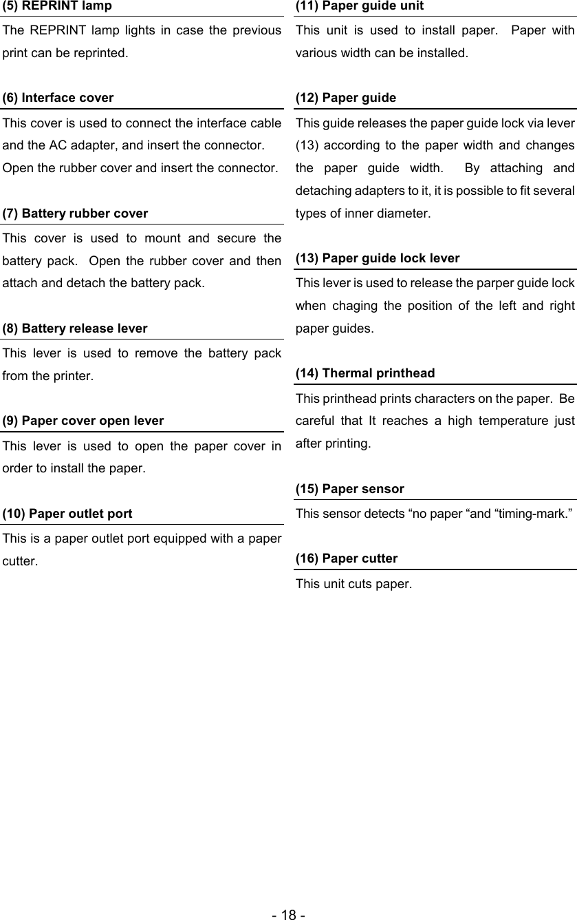- 18 - (5) REPRINT lamp The  REPRINT lamp  lights  in  case  the  previous print can be reprinted.  (6) Interface cover This cover is used to connect the interface cable and the AC adapter, and insert the connector. Open the rubber cover and insert the connector.  (7) Battery rubber cover This  cover  is  used  to  mount  and  secure  the battery  pack.    Open  the  rubber  cover  and  then attach and detach the battery pack.  (8) Battery release lever This  lever  is  used  to  remove  the  battery  pack from the printer.  (9) Paper cover open lever This  lever  is  used  to  open  the  paper  cover  in order to install the paper.  (10) Paper outlet port This is a paper outlet port equipped with a paper cutter.  (11) Paper guide unit This  unit  is  used  to  install  paper.    Paper  with various width can be installed.  (12) Paper guide This guide releases the paper guide lock via lever (13)  according  to  the  paper  width  and  changes the  paper  guide  width.    By  attaching  and detaching adapters to it, it is possible to fit several types of inner diameter.  (13) Paper guide lock lever This lever is used to release the parper guide lock when  chaging  the  position  of  the  left  and  right paper guides.  (14) Thermal printhead This printhead prints characters on the paper.  Be careful  that  It  reaches  a  high  temperature  just after printing.  (15) Paper sensor This sensor detects “no paper “and “timing-mark.”  (16) Paper cutter This unit cuts paper.   