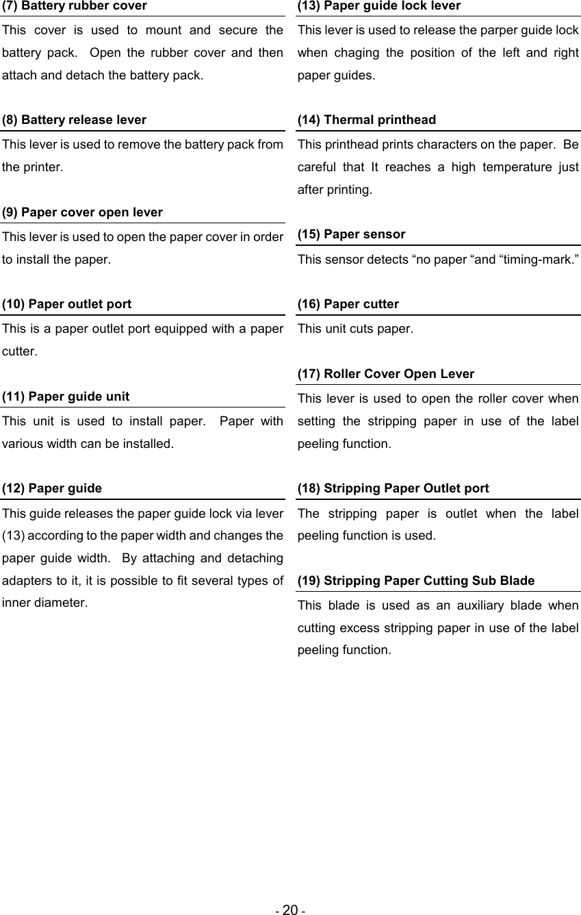 - 20 - (7) Battery rubber cover This  cover  is  used  to  mount  and  secure  the battery  pack.    Open  the  rubber  cover  and  then attach and detach the battery pack.  (8) Battery release lever This lever is used to remove the battery pack from the printer.  (9) Paper cover open lever This lever is used to open the paper cover in order to install the paper.  (10) Paper outlet port This is a paper outlet port equipped with a paper cutter.  (11) Paper guide unit This  unit  is  used  to  install  paper.    Paper  with various width can be installed.  (12) Paper guide This guide releases the paper guide lock via lever (13) according to the paper width and changes the paper  guide  width.    By  attaching  and  detaching adapters to it, it is possible to fit several types of inner diameter.  (13) Paper guide lock lever This lever is used to release the parper guide lock when  chaging  the  position  of  the  left  and  right paper guides.  (14) Thermal printhead This printhead prints characters on the paper.  Be careful  that  It  reaches  a  high  temperature  just after printing.  (15) Paper sensor This sensor detects “no paper “and “timing-mark.”  (16) Paper cutter This unit cuts paper.  (17) Roller Cover Open Lever This lever is  used to open the  roller cover  when setting  the  stripping  paper  in  use  of  the  label peeling function.  (18) Stripping Paper Outlet port The  stripping  paper  is  outlet  when  the  label peeling function is used.  (19) Stripping Paper Cutting Sub Blade This  blade  is  used  as  an  auxiliary  blade  when cutting excess stripping paper in use of the label peeling function.  