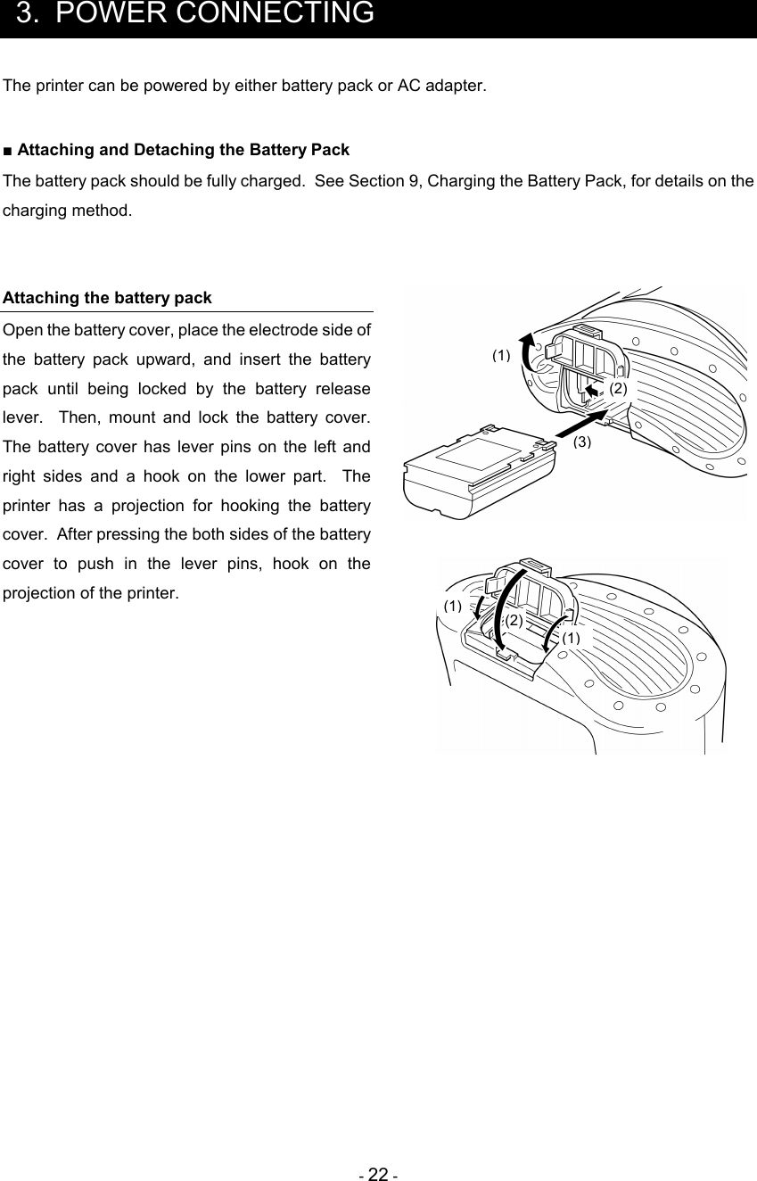 - 22 -   3.  POWER CONNECTING The printer can be powered by either battery pack or AC adapter.  ■ Attaching and Detaching the Battery Pack The battery pack should be fully charged.  See Section 9, Charging the Battery Pack, for details on the charging method.   Attaching the battery pack Open the battery cover, place the electrode side of the  battery  pack  upward,  and  insert  the  battery pack  until  being  locked  by  the  battery  release lever.    Then,  mount  and  lock  the  battery  cover.  The  battery  cover  has  lever  pins  on  the left  and right  sides  and  a  hook  on  the  lower  part.    The printer  has  a  projection  for  hooking  the  battery cover.  After pressing the both sides of the battery cover  to  push  in  the  lever  pins,  hook  on  the projection of the printer.         (1) (3)  (2)    (2) (1) (1) 