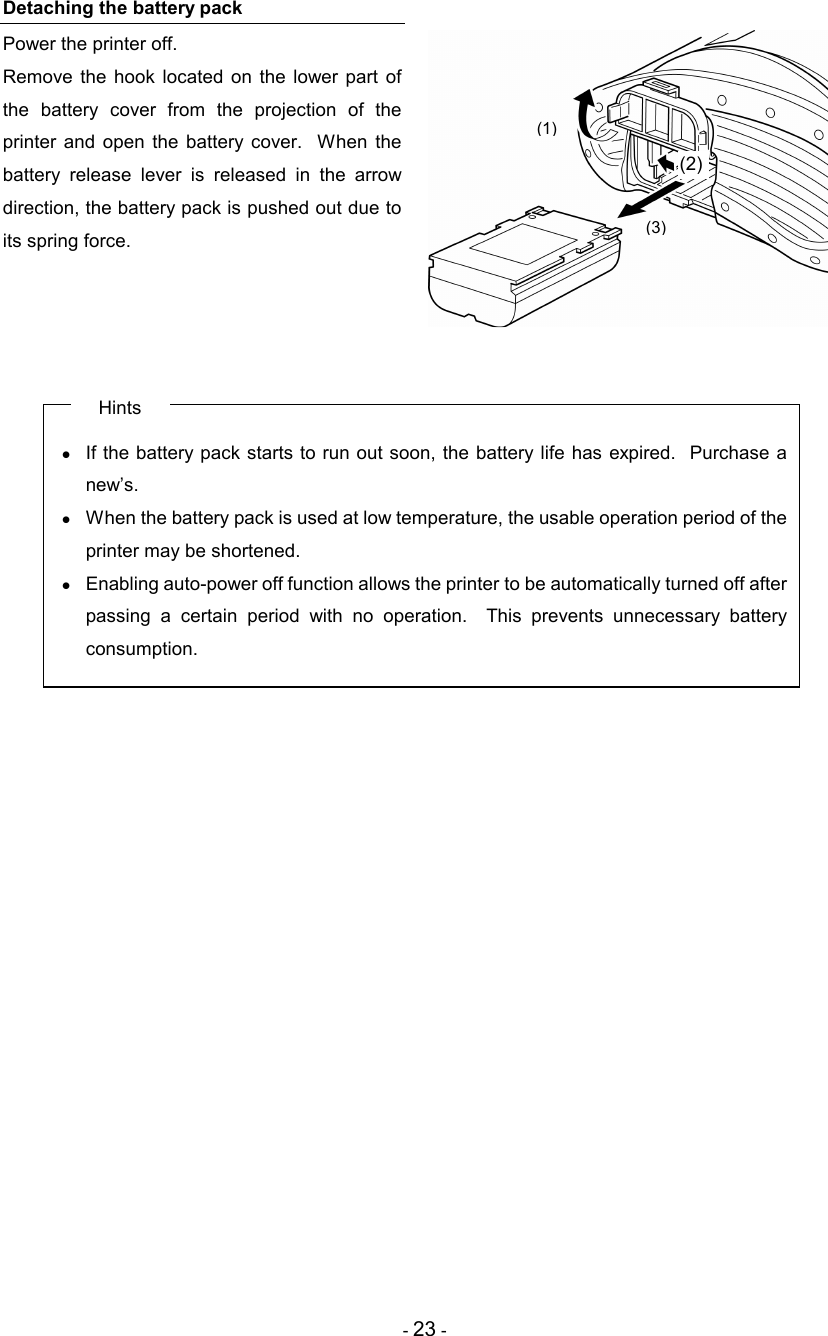 - 23 - Detaching the battery pack Power the printer off. Remove  the  hook  located  on  the  lower part  of the  battery  cover  from  the  projection  of  the printer  and  open  the  battery  cover.   When  the battery  release  lever  is  released  in  the  arrow direction, the battery pack is pushed out due to its spring force.     Hints •  If the battery pack starts to run out soon, the battery life  has expired.  Purchase a new’s. •  When the battery pack is used at low temperature, the usable operation period of the printer may be shortened. •  Enabling auto-power off function allows the printer to be automatically turned off after passing  a  certain  period  with  no  operation.    This  prevents  unnecessary  battery consumption.  (1)  (2) (3) 