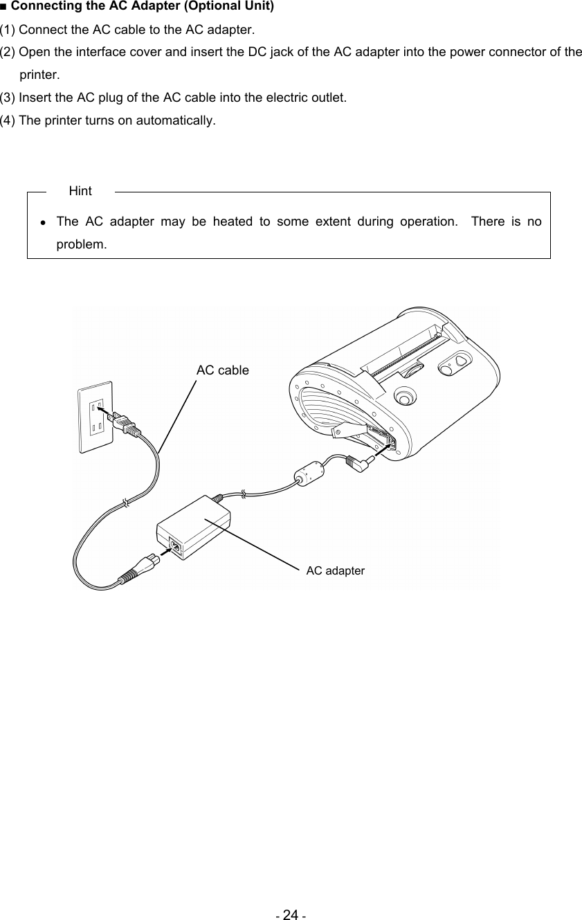 - 24 - ■ Connecting the AC Adapter (Optional Unit) (1) Connect the AC cable to the AC adapter. (2) Open the interface cover and insert the DC jack of the AC adapter into the power connector of the printer. (3) Insert the AC plug of the AC cable into the electric outlet. (4) The printer turns on automatically.   Hint •  The  AC  adapter  may  be  heated  to  some  extent  during  operation.    There  is  no problem.              AC cable AC adapter 