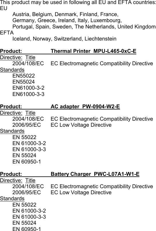  This product may be used in following all EU and EFTA countries: EU Austria, Belgium, Denmark, Finland, France,  Germany, Greece, Ireland, Italy, Luxembourg,  Portugal, Spain, Sweden, The Netherlands, United Kingdom EFTA Iceland, Norway, Switzerland, Liechtenstein  Product:    Thermal Printer  MPU-L465-0xC-E Directive:  Title 2004/108/EC  EC Electromagnetic Compatibility Directive Standards EN55022 EN55024 EN61000-3-2 EN61000-3-3  Product:    AC adapter  PW-0904-W2-E Directive:  Title 2004/108/EC  EC Electromagnetic Compatibility Directive 2006/95/EC  EC Low Voltage Directive Standards EN 55022 EN 61000-3-2 EN 61000-3-3 EN 55024 EN 60950-1  Product:    Battery Charger  PWC-L07A1-W1-E Directive:  Title 2004/108/EC  EC Electromagnetic Compatibility Directive 2006/95/EC  EC Low Voltage Directive Standards EN 55022 EN 61000-3-2 EN 61000-3-3 EN 55024 EN 60950-1 