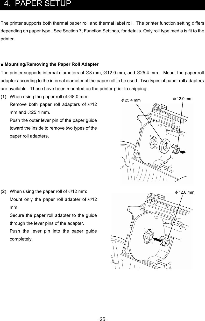 - 25 -  4.  PAPER SETUP The printer supports both thermal paper roll and thermal label roll.  The printer function setting differs depending on paper type.  See Section 7, Function Settings, for details. Only roll type media is fit to the printer.   ■ Mounting/Removing the Paper Roll Adapter The printer supports internal diameters of ∅8 mm, ∅12.0 mm, and ∅25.4 mm.   Mount the paper roll adapter according to the internal diameter of the paper roll to be used.  Two types of paper roll adapters are available.  Those have been mounted on the printer prior to shipping. (1)  When using the paper roll of ∅8.0 mm:   Remove  both  paper  roll  adapters  of  ∅12 mm and ∅25.4 mm.    Push the outer lever pin of the paper guide toward the inside to remove two types of the paper roll adapters.       (2)  When using the paper roll of ∅12 mm:  Mount  only  the  paper  roll  adapter  of  ∅12 mm.  Secure the paper roll adapter  to the  guide through the lever pins of the adapter.  Push  the  lever  pin  into  the  paper  guide completely.     φ25.4 mm  φ12.0 mm φ12.0 mm 