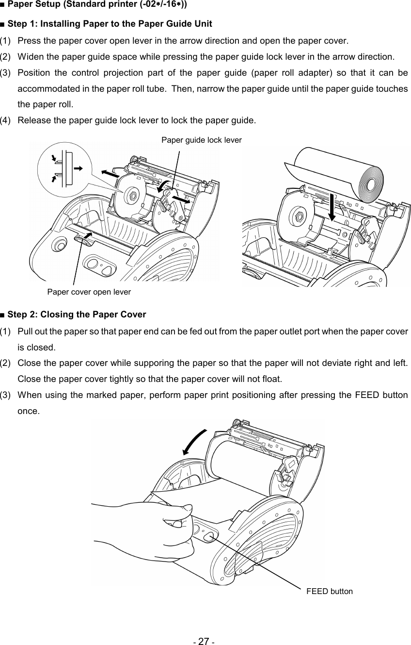 - 27 - ■ Paper Setup (Standard printer (-02∗∗∗∗/-16∗∗∗∗)) ■ Step 1: Installing Paper to the Paper Guide Unit (1)  Press the paper cover open lever in the arrow direction and open the paper cover. (2)  Widen the paper guide space while pressing the paper guide lock lever in the arrow direction. (3)  Position  the  control  projection  part  of  the  paper  guide  (paper  roll  adapter)  so  that  it  can  be accommodated in the paper roll tube.  Then, narrow the paper guide until the paper guide touches the paper roll. (4)  Release the paper guide lock lever to lock the paper guide.            ■ Step 2: Closing the Paper Cover (1)  Pull out the paper so that paper end can be fed out from the paper outlet port when the paper cover is closed. (2)  Close the paper cover while supporing the paper so that the paper will not deviate right and left.  Close the paper cover tightly so that the paper cover will not float. (3)  When using the marked paper, perform paper print positioning after pressing the FEED button once.     Paper guide lock lever  FEED button Paper cover open lever 