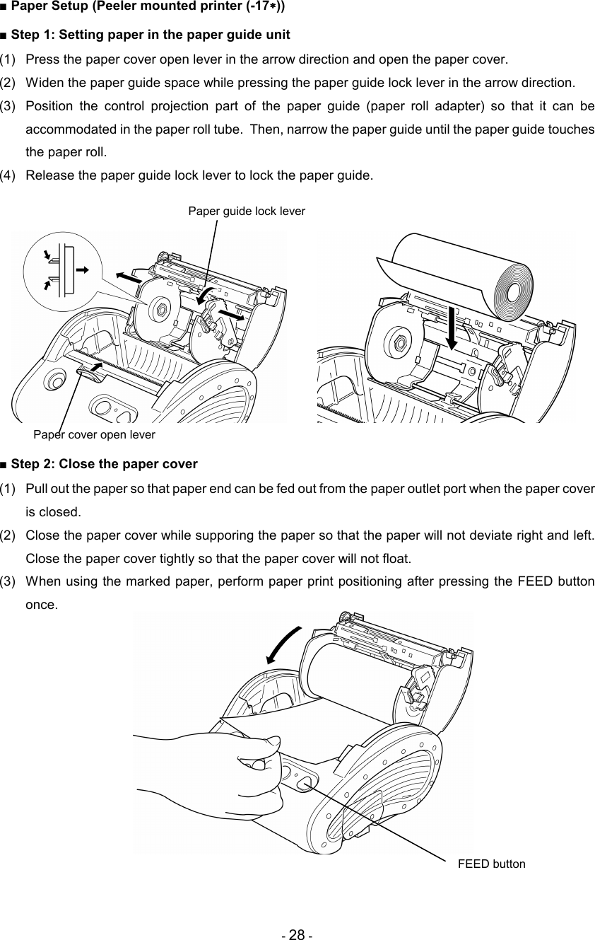 - 28 -  ■ Paper Setup (Peeler mounted printer (-17∗∗∗∗)) ■ Step 1: Setting paper in the paper guide unit (1)  Press the paper cover open lever in the arrow direction and open the paper cover. (2)  Widen the paper guide space while pressing the paper guide lock lever in the arrow direction. (3)  Position  the  control  projection  part  of  the  paper  guide  (paper  roll  adapter)  so  that  it  can  be accommodated in the paper roll tube.  Then, narrow the paper guide until the paper guide touches the paper roll. (4)  Release the paper guide lock lever to lock the paper guide.      ■ Step 2: Close the paper cover (1)  Pull out the paper so that paper end can be fed out from the paper outlet port when the paper cover is closed. (2)  Close the paper cover while supporing the paper so that the paper will not deviate right and left.  Close the paper cover tightly so that the paper cover will not float. (3)  When using the marked paper, perform paper print positioning after pressing the FEED button once.      Paper guide lock lever FEED button Paper cover open lever 