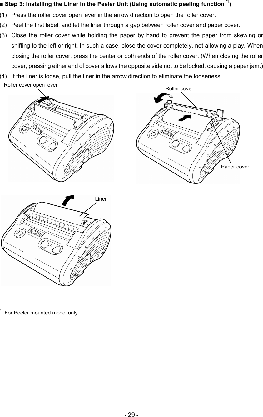 - 29 - ■ Step 3: Installing the Liner in the Peeler Unit (Using automatic peeling function *1) (1)  Press the roller cover open lever in the arrow direction to open the roller cover. (2)  Peel the first label, and let the liner through a gap between roller cover and paper cover. (3)  Close  the  roller  cover  while  holding  the  paper  by  hand  to  prevent  the  paper  from  skewing  or shifting to the left or right. In such a case, close the cover completely, not allowing a play. When closing the roller cover, press the center or both ends of the roller cover. (When closing the roller cover, pressing either end of cover allows the opposite side not to be locked, causing a paper jam.) (4)  If the liner is loose, pull the liner in the arrow direction to eliminate the looseness.                                 *1 For Peeler mounted model only. Roller cover open lever  Roller cover Paper cover Liner 