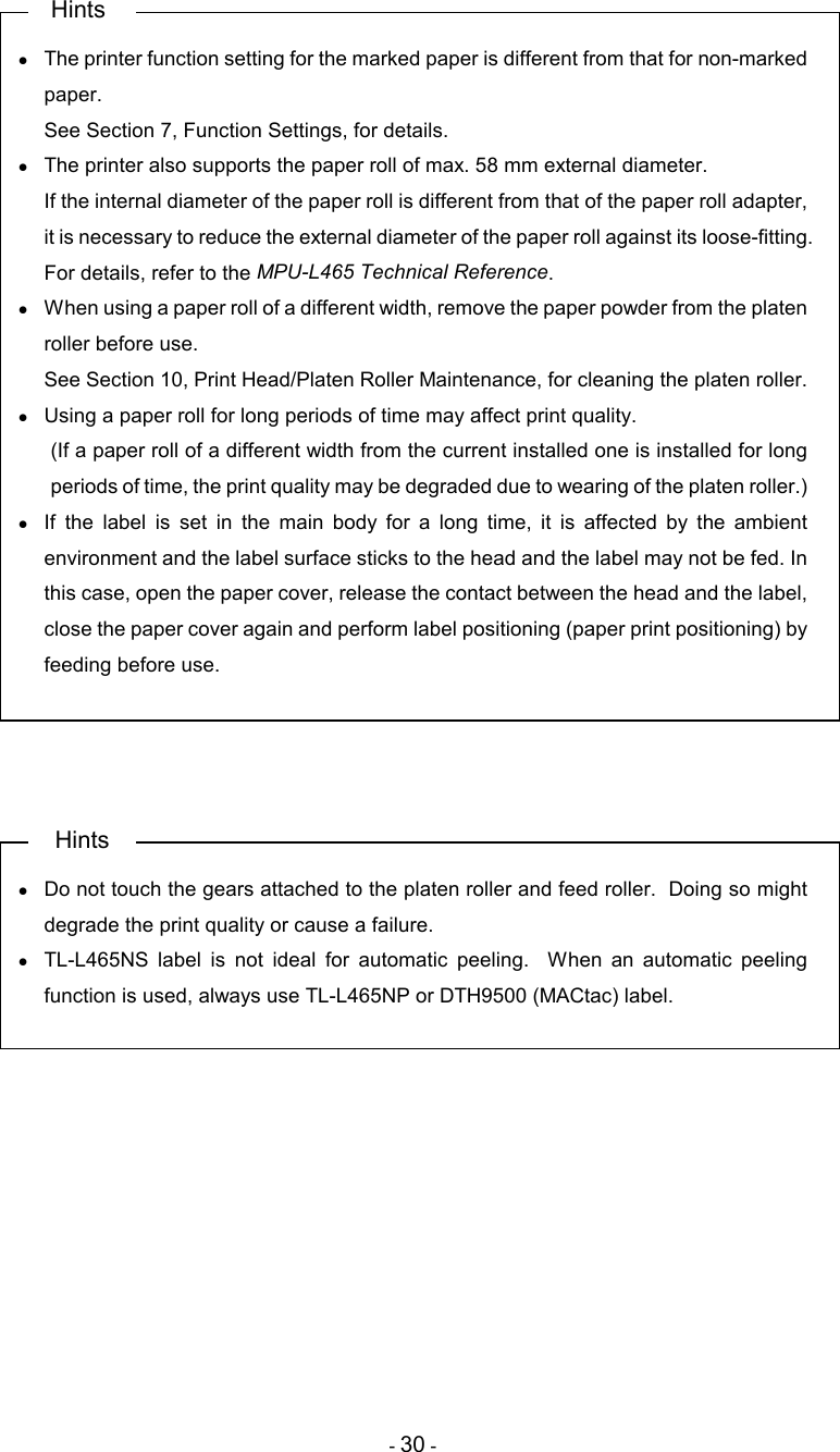 - 30 -    Hints •  The printer function setting for the marked paper is different from that for non-marked paper. See Section 7, Function Settings, for details. •  The printer also supports the paper roll of max. 58 mm external diameter. If the internal diameter of the paper roll is different from that of the paper roll adapter, it is necessary to reduce the external diameter of the paper roll against its loose-fitting.   For details, refer to the MPU-L465 Technical Reference. •  When using a paper roll of a different width, remove the paper powder from the platen roller before use. See Section 10, Print Head/Platen Roller Maintenance, for cleaning the platen roller. •  Using a paper roll for long periods of time may affect print quality. (If a paper roll of a different width from the current installed one is installed for long periods of time, the print quality may be degraded due to wearing of the platen roller.) •  If  the  label  is  set  in  the  main  body  for  a  long  time,  it  is  affected  by  the  ambient environment and the label surface sticks to the head and the label may not be fed. In this case, open the paper cover, release the contact between the head and the label, close the paper cover again and perform label positioning (paper print positioning) by feeding before use.     Hints •  Do not touch the gears attached to the platen roller and feed roller.  Doing so might degrade the print quality or cause a failure. •  TL-L465NS  label  is  not  ideal  for  automatic  peeling.    When  an  automatic  peeling function is used, always use TL-L465NP or DTH9500 (MACtac) label. 