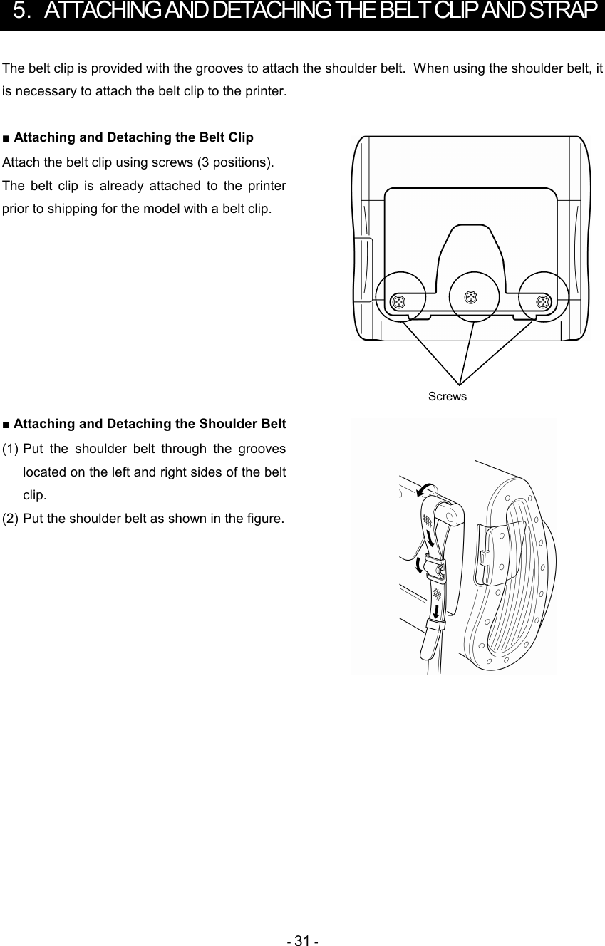 - 31 -  5.  ATTACHING AND DETACHING THE BELT CLIP AND STRAP The belt clip is provided with the grooves to attach the shoulder belt.  When using the shoulder belt, it is necessary to attach the belt clip to the printer.  ■ Attaching and Detaching the Belt Clip Attach the belt clip using screws (3 positions). The  belt  clip  is  already  attached  to  the  printer prior to shipping for the model with a belt clip.         ■ Attaching and Detaching the Shoulder Belt (1) Put  the  shoulder  belt  through  the  grooves located on the left and right sides of the belt clip. (2) Put the shoulder belt as shown in the figure.    Screws 