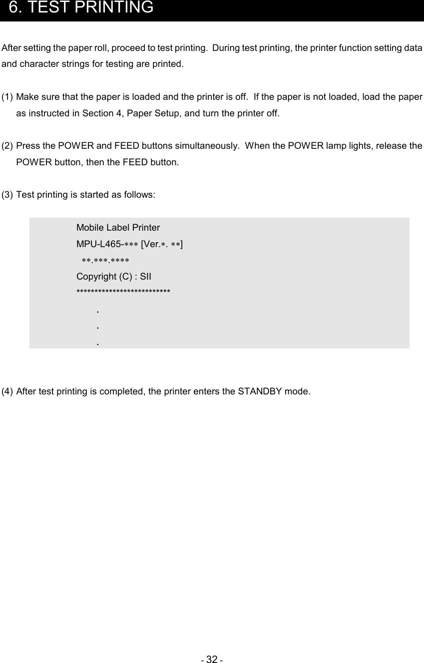 - 32 -  6. TEST PRINTING After setting the paper roll, proceed to test printing.  During test printing, the printer function setting data and character strings for testing are printed.  (1) Make sure that the paper is loaded and the printer is off.  If the paper is not loaded, load the paper as instructed in Section 4, Paper Setup, and turn the printer off.  (2) Press the POWER and FEED buttons simultaneously.  When the POWER lamp lights, release the POWER button, then the FEED button.  (3) Test printing is started as follows:      Mobile Label Printer     MPU-L465-∗∗∗ [Ver.∗. ∗∗]       ∗∗.∗∗∗.∗∗∗∗     Copyright (C) : SII     **************************       .       .       .   (4) After test printing is completed, the printer enters the STANDBY mode.    