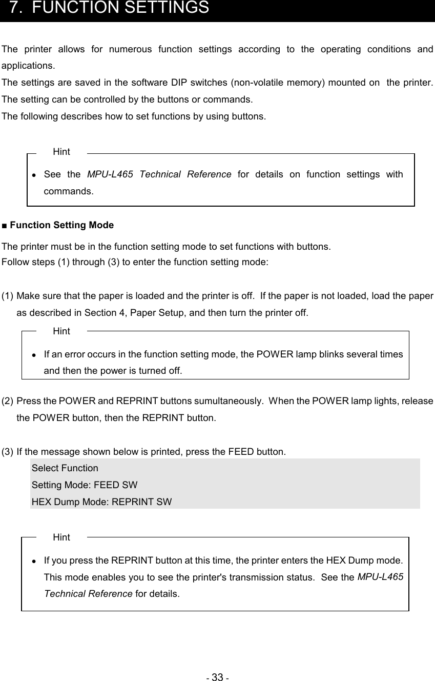 - 33 -  7.  FUNCTION SETTINGS The  printer  allows  for  numerous  function  settings  according  to  the  operating  conditions  and applications. The settings are saved in the software DIP switches (non-volatile memory) mounted on  the printer.  The setting can be controlled by the buttons or commands. The following describes how to set functions by using buttons.  Hint •  See  the  MPU-L465 Technical  Reference  for  details  on  function  settings  with commands.  ■ Function Setting Mode The printer must be in the function setting mode to set functions with buttons. Follow steps (1) through (3) to enter the function setting mode:  (1) Make sure that the paper is loaded and the printer is off.  If the paper is not loaded, load the paper as described in Section 4, Paper Setup, and then turn the printer off. Hint •  If an error occurs in the function setting mode, the POWER lamp blinks several times and then the power is turned off.  (2) Press the POWER and REPRINT buttons sumultaneously.  When the POWER lamp lights, release the POWER button, then the REPRINT button.  (3) If the message shown below is printed, press the FEED button. Select Function Setting Mode: FEED SW HEX Dump Mode: REPRINT SW  Hint •  If you press the REPRINT button at this time, the printer enters the HEX Dump mode. This mode enables you to see the printer&apos;s transmission status.  See the MPU-L465 Technical Reference for details.     