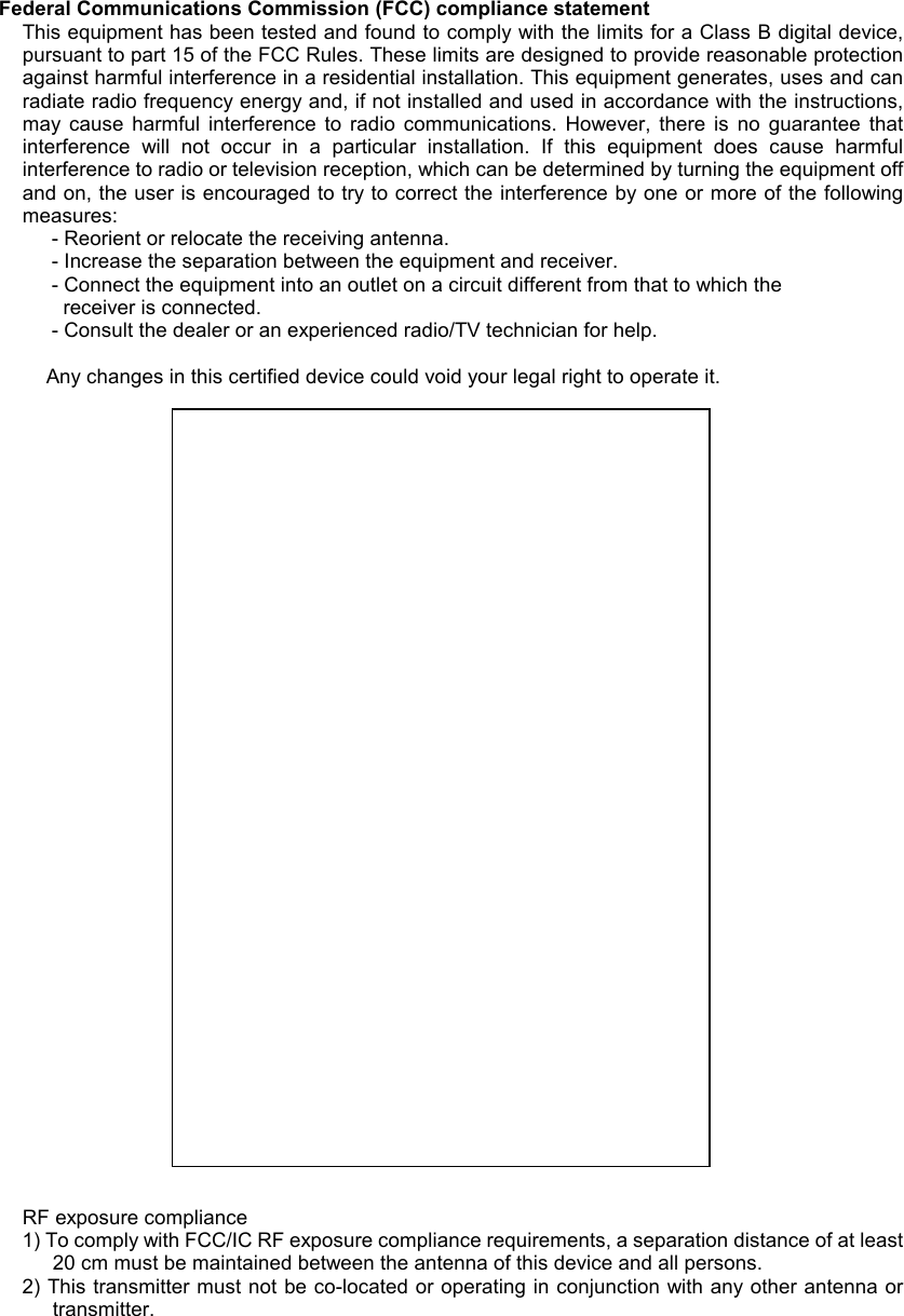 Federal Communications Commission (FCC) compliance statement This equipment has been tested and found to comply with the limits for a Class B digital device, pursuant to part 15 of the FCC Rules. These limits are designed to provide reasonable protection against harmful interference in a residential installation. This equipment generates, uses and can radiate radio frequency energy and, if not installed and used in accordance with the instructions, may  cause  harmful  interference  to  radio  communications.  However,  there  is  no  guarantee  that interference  will  not  occur  in  a  particular  installation.  If  this  equipment  does  cause  harmful interference to radio or television reception, which can be determined by turning the equipment off and on, the user is encouraged to try to correct the interference by one or more of the following measures:  - Reorient or relocate the receiving antenna.  - Increase the separation between the equipment and receiver.  - Connect the equipment into an outlet on a circuit different from that to which the     receiver is connected.  - Consult the dealer or an experienced radio/TV technician for help.  Any changes in this certified device could void your legal right to operate it.                              RF exposure compliance 1) To comply with FCC/IC RF exposure compliance requirements, a separation distance of at least 20 cm must be maintained between the antenna of this device and all persons. 2) This transmitter must not be co-located or operating in conjunction with any other antenna or transmitter.   