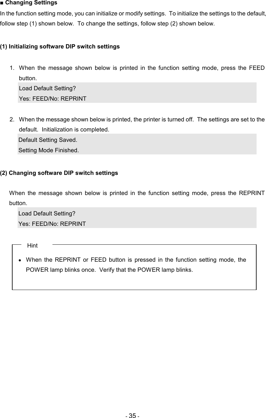 - 35 - ■ Changing Settings In the function setting mode, you can initialize or modify settings.  To initialize the settings to the default, follow step (1) shown below.  To change the settings, follow step (2) shown below.  (1) Initializing software DIP switch settings  1.  When  the  message  shown  below  is  printed  in  the  function  setting  mode,  press  the  FEED button. Load Default Setting? Yes: FEED/No: REPRINT  2.  When the message shown below is printed, the printer is turned off.  The settings are set to the default.  Initialization is completed. Default Setting Saved. Setting Mode Finished.  (2) Changing software DIP switch settings    When  the  message  shown  below  is  printed  in  the  function  setting  mode,  press  the  REPRINT button. Load Default Setting? Yes: FEED/No: REPRINT     Hint •  When  the  REPRINT  or  FEED  button  is  pressed  in  the  function  setting  mode,  the POWER lamp blinks once.  Verify that the POWER lamp blinks.  