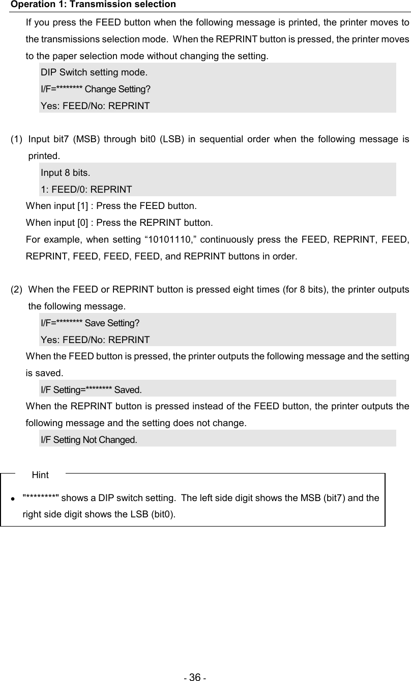 - 36 - Operation 1: Transmission selection   If you press the FEED button when the following message is printed, the printer moves to the transmissions selection mode.  When the REPRINT button is pressed, the printer moves to the paper selection mode without changing the setting. DIP Switch setting mode. I/F=******** Change Setting? Yes: FEED/No: REPRINT  (1)  Input  bit7  (MSB) through  bit0  (LSB)  in  sequential  order  when  the  following  message  is printed. Input 8 bits. 1: FEED/0: REPRINT   When input [1] : Press the FEED button.   When input [0] : Press the REPRINT button.   For  example, when  setting  “10101110,”  continuously  press  the FEED,  REPRINT,  FEED, REPRINT, FEED, FEED, FEED, and REPRINT buttons in order.  (2)  When the FEED or REPRINT button is pressed eight times (for 8 bits), the printer outputs the following message. I/F=******** Save Setting? Yes: FEED/No: REPRINT   When the FEED button is pressed, the printer outputs the following message and the setting is saved. I/F Setting=******** Saved.   When the REPRINT button is pressed instead of the FEED button, the printer outputs the following message and the setting does not change. I/F Setting Not Changed.  Hint •  &quot;********&quot; shows a DIP switch setting.  The left side digit shows the MSB (bit7) and the right side digit shows the LSB (bit0). 