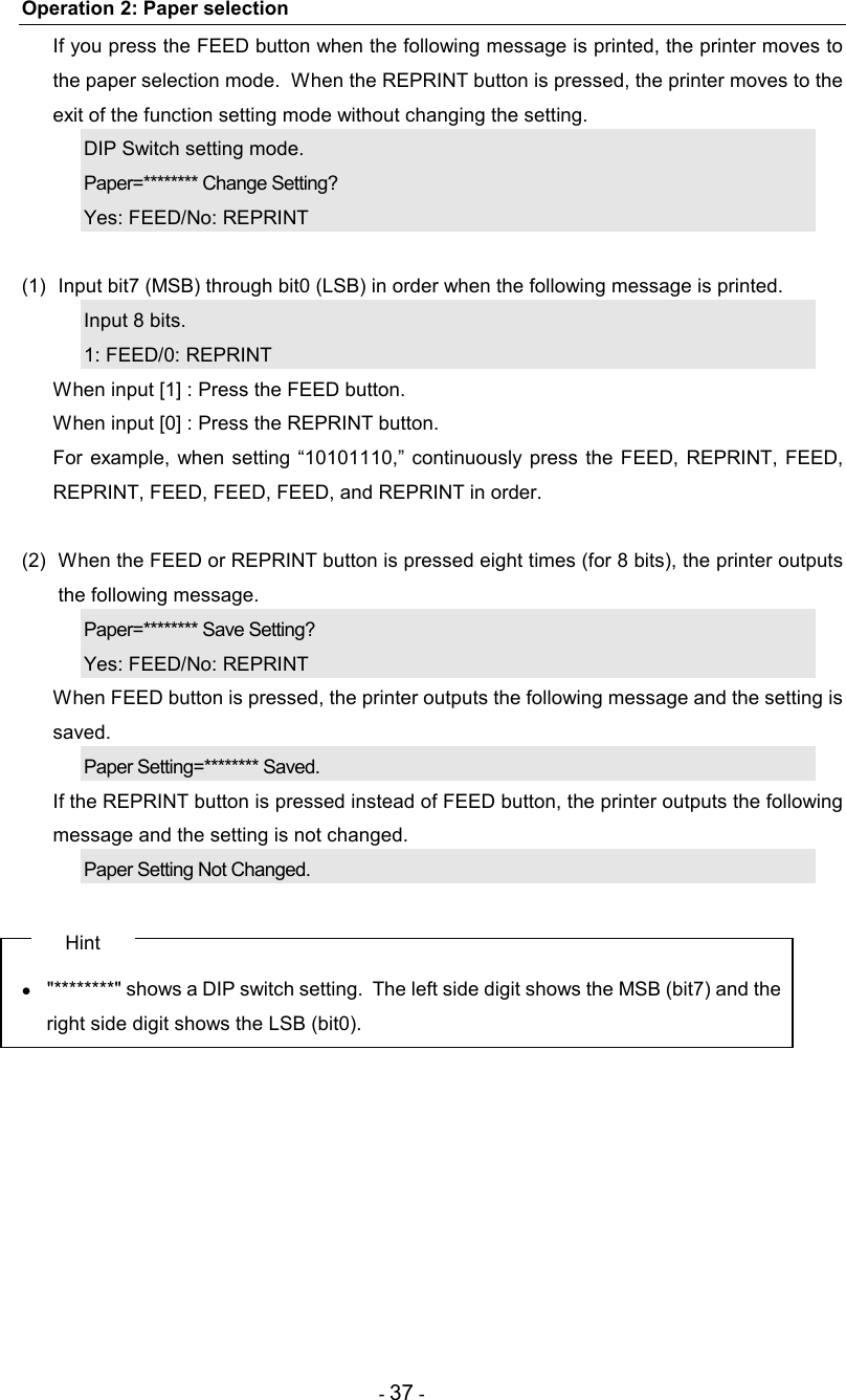 - 37 - Operation 2: Paper selection   If you press the FEED button when the following message is printed, the printer moves to the paper selection mode.  When the REPRINT button is pressed, the printer moves to the exit of the function setting mode without changing the setting. DIP Switch setting mode. Paper=******** Change Setting? Yes: FEED/No: REPRINT  (1)  Input bit7 (MSB) through bit0 (LSB) in order when the following message is printed. Input 8 bits. 1: FEED/0: REPRINT   When input [1] : Press the FEED button.   When input [0] : Press the REPRINT button.   For  example, when  setting  “10101110,”  continuously  press  the FEED,  REPRINT,  FEED, REPRINT, FEED, FEED, FEED, and REPRINT in order.  (2)  When the FEED or REPRINT button is pressed eight times (for 8 bits), the printer outputs the following message. Paper=******** Save Setting? Yes: FEED/No: REPRINT   When FEED button is pressed, the printer outputs the following message and the setting is saved. Paper Setting=******** Saved.   If the REPRINT button is pressed instead of FEED button, the printer outputs the following message and the setting is not changed. Paper Setting Not Changed.  Hint •  &quot;********&quot; shows a DIP switch setting.  The left side digit shows the MSB (bit7) and the right side digit shows the LSB (bit0).  