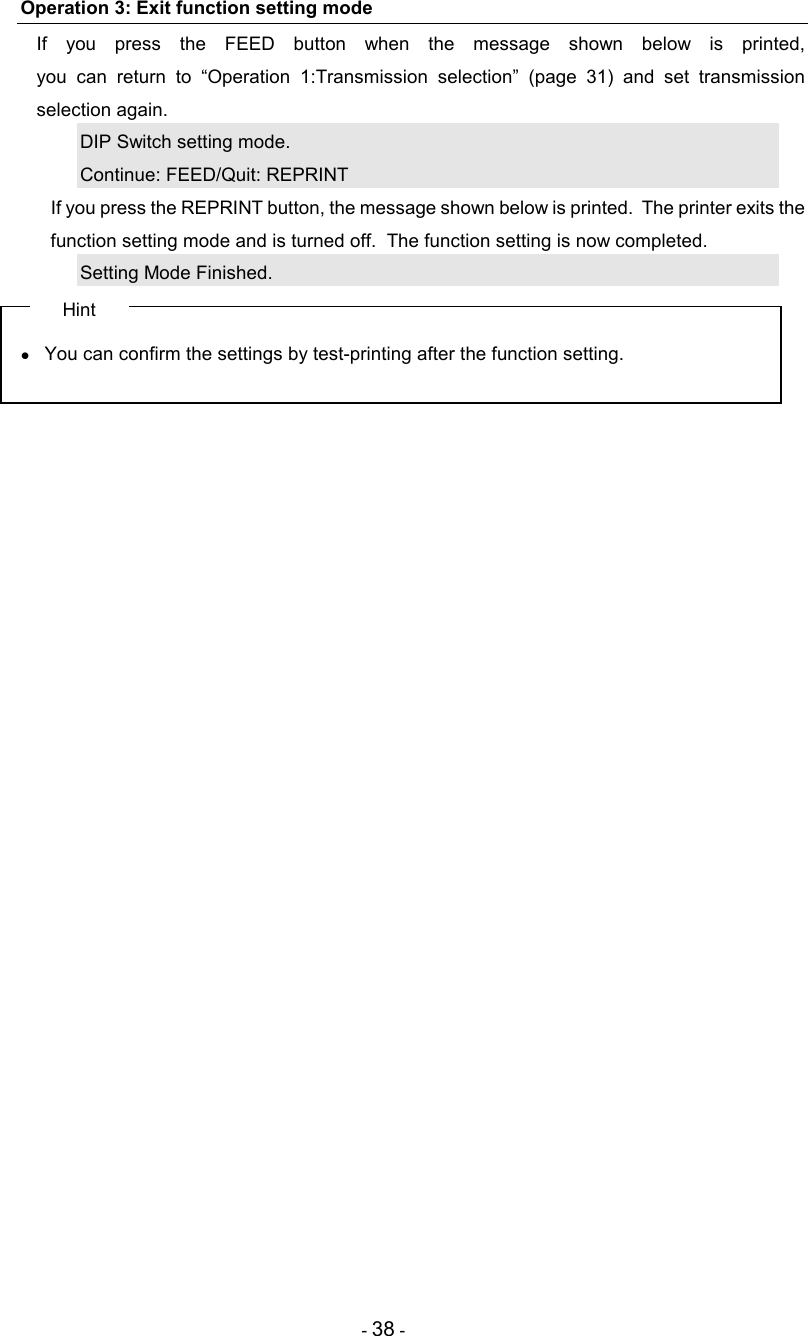 - 38 - Operation 3: Exit function setting mode If  you  press  the  FEED  button  when  the  message  shown  below  is  printed,  you  can  return  to  “Operation  1:Transmission  selection”  (page  31)  and  set  transmission selection again. DIP Switch setting mode. Continue: FEED/Quit: REPRINT   If you press the REPRINT button, the message shown below is printed.  The printer exits the function setting mode and is turned off.  The function setting is now completed. Setting Mode Finished. Hint •  You can confirm the settings by test-printing after the function setting. 