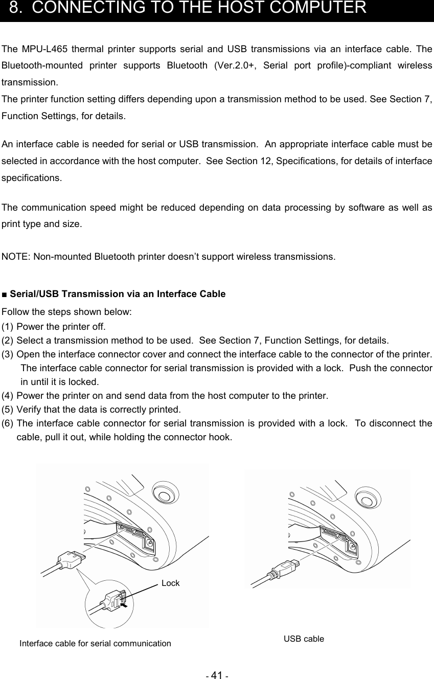 - 41 -  8.  CONNECTING TO THE HOST COMPUTER The  MPU-L465  thermal  printer  supports  serial  and  USB  transmissions  via  an  interface  cable.  The Bluetooth-mounted  printer  supports  Bluetooth  (Ver.2.0+,  Serial  port  profile)-compliant  wireless transmission. The printer function setting differs depending upon a transmission method to be used. See Section 7, Function Settings, for details.  An interface cable is needed for serial or USB transmission.  An appropriate interface cable must be selected in accordance with the host computer.  See Section 12, Specifications, for details of interface specifications.  The communication speed might be reduced depending on data processing by software as well as print type and size.  NOTE: Non-mounted Bluetooth printer doesn’t support wireless transmissions.     ■ Serial/USB Transmission via an Interface Cable Follow the steps shown below: (1) Power the printer off. (2) Select a transmission method to be used.  See Section 7, Function Settings, for details. (3) Open the interface connector cover and connect the interface cable to the connector of the printer. The interface cable connector for serial transmission is provided with a lock.  Push the connector in until it is locked. (4) Power the printer on and send data from the host computer to the printer. (5) Verify that the data is correctly printed. (6) The interface cable connector for serial transmission is provided with a lock.  To disconnect the cable, pull it out, while holding the connector hook.      Interface cable for serial communication  USB cable Lock 