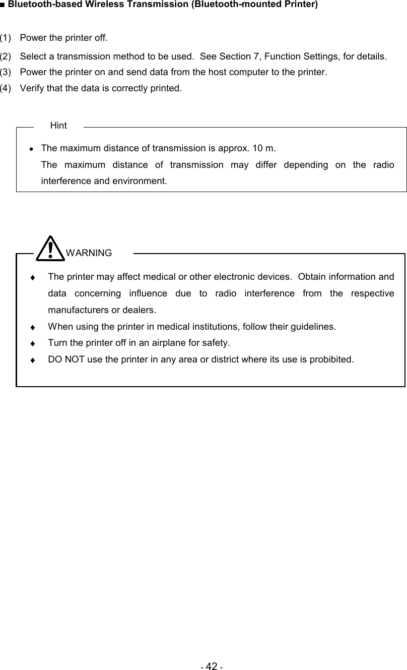 - 42 - ■ Bluetooth-based Wireless Transmission (Bluetooth-mounted Printer)  (1)  Power the printer off.  (2)  Select a transmission method to be used.  See Section 7, Function Settings, for details. (3)  Power the printer on and send data from the host computer to the printer. (4)  Verify that the data is correctly printed.  Hint •  The maximum distance of transmission is approx. 10 m.   The  maximum  distance  of  transmission  may  differ  depending  on  the  radio interference and environment.    WARNING ♦  The printer may affect medical or other electronic devices.  Obtain information and data  concerning  influence  due  to  radio  interference  from  the  respective manufacturers or dealers. ♦  When using the printer in medical institutions, follow their guidelines. ♦  Turn the printer off in an airplane for safety. ♦  DO NOT use the printer in any area or district where its use is probibited.    