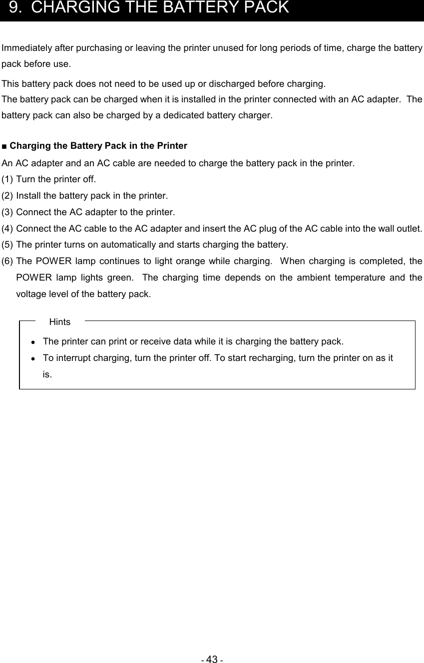 - 43 -  9.  CHARGING THE BATTERY PACK Immediately after purchasing or leaving the printer unused for long periods of time, charge the battery pack before use. This battery pack does not need to be used up or discharged before charging. The battery pack can be charged when it is installed in the printer connected with an AC adapter.  The battery pack can also be charged by a dedicated battery charger.  ■ Charging the Battery Pack in the Printer An AC adapter and an AC cable are needed to charge the battery pack in the printer. (1) Turn the printer off. (2) Install the battery pack in the printer. (3) Connect the AC adapter to the printer. (4) Connect the AC cable to the AC adapter and insert the AC plug of the AC cable into the wall outlet. (5) The printer turns on automatically and starts charging the battery. (6) The  POWER  lamp continues to  light orange  while  charging.   When  charging  is  completed,  the POWER  lamp  lights  green.    The  charging  time  depends  on  the  ambient  temperature  and  the voltage level of the battery pack. Hints •  The printer can print or receive data while it is charging the battery pack.  •  To interrupt charging, turn the printer off. To start recharging, turn the printer on as it is. 