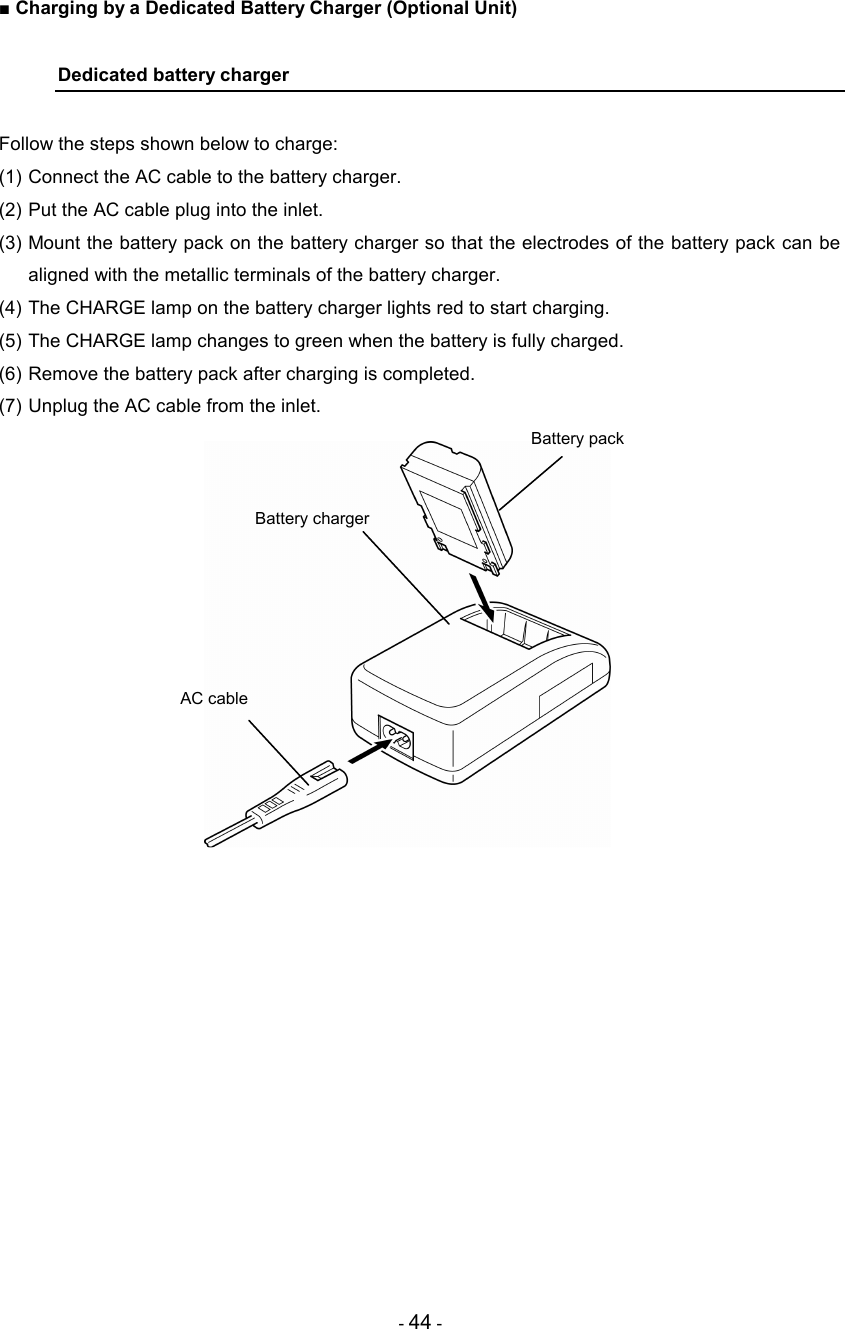 - 44 - ■ Charging by a Dedicated Battery Charger (Optional Unit)  Dedicated battery charger  Follow the steps shown below to charge: (1) Connect the AC cable to the battery charger. (2) Put the AC cable plug into the inlet. (3) Mount the battery pack on the battery charger so that the electrodes of the battery pack can be aligned with the metallic terminals of the battery charger. (4) The CHARGE lamp on the battery charger lights red to start charging. (5) The CHARGE lamp changes to green when the battery is fully charged. (6) Remove the battery pack after charging is completed. (7) Unplug the AC cable from the inlet.                AC cable Battery charger Battery pack 