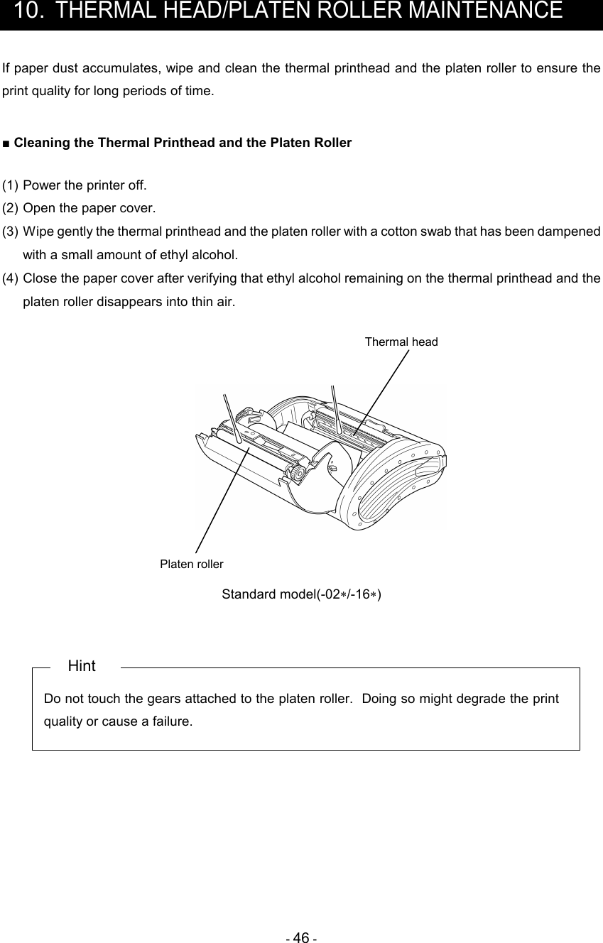 - 46 -  10. THERMAL HEAD/PLATEN ROLLER MAINTENANCE If paper dust accumulates, wipe and clean the thermal printhead and the platen roller to ensure the print quality for long periods of time.  ■ Cleaning the Thermal Printhead and the Platen Roller  (1) Power the printer off. (2) Open the paper cover. (3) Wipe gently the thermal printhead and the platen roller with a cotton swab that has been dampened with a small amount of ethyl alcohol. (4) Close the paper cover after verifying that ethyl alcohol remaining on the thermal printhead and the platen roller disappears into thin air.    Platen roller Thermal head  Standard model(-02∗/-16∗)   Hint Do not touch the gears attached to the platen roller.  Doing so might degrade the print quality or cause a failure.     