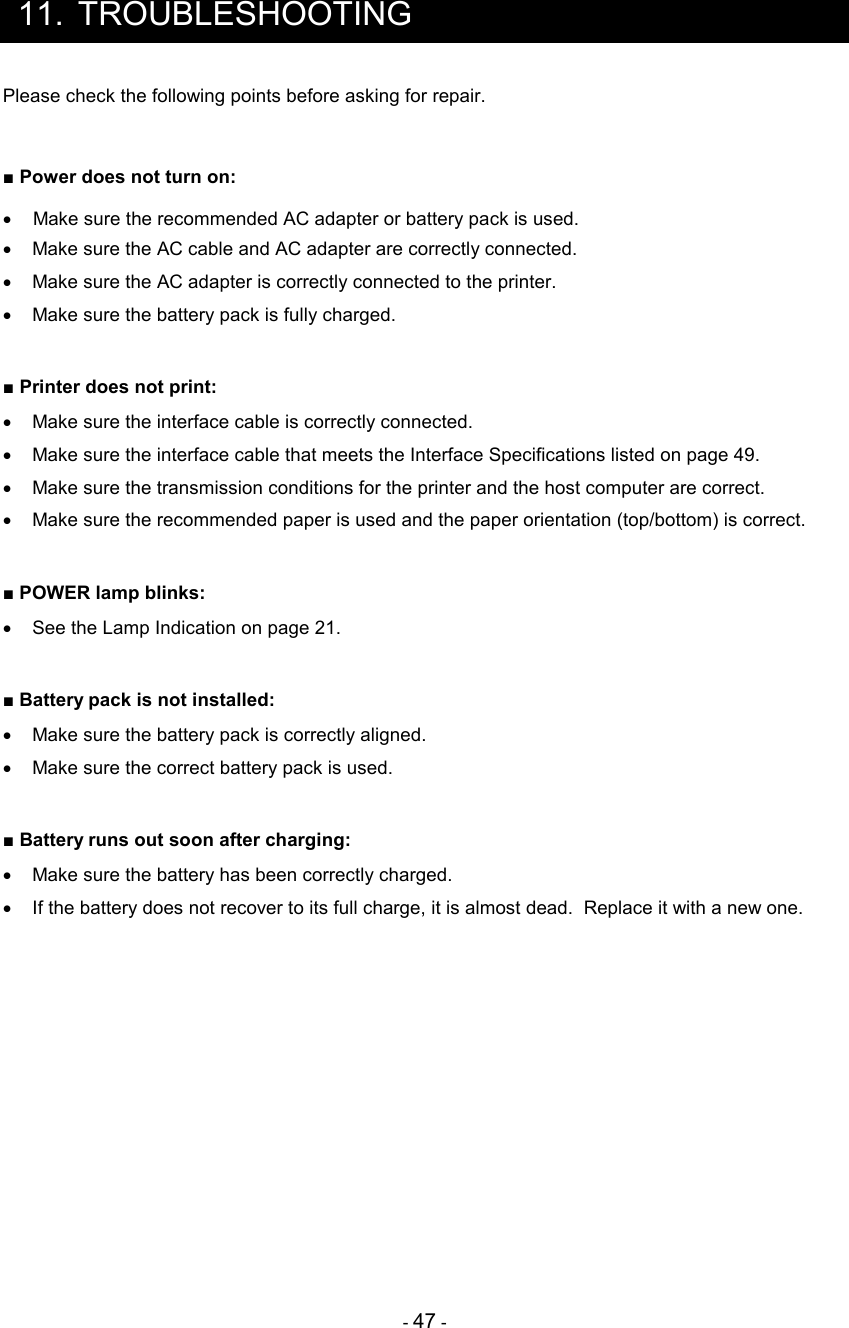 - 47 -  11.  TROUBLESHOOTING Please check the following points before asking for repair.  ■ Power does not turn on: •  Make sure the recommended AC adapter or battery pack is used. •  Make sure the AC cable and AC adapter are correctly connected. •  Make sure the AC adapter is correctly connected to the printer. •  Make sure the battery pack is fully charged.  ■ Printer does not print: •  Make sure the interface cable is correctly connected. •  Make sure the interface cable that meets the Interface Specifications listed on page 49. •  Make sure the transmission conditions for the printer and the host computer are correct. •  Make sure the recommended paper is used and the paper orientation (top/bottom) is correct.  ■ POWER lamp blinks: •  See the Lamp Indication on page 21.  ■ Battery pack is not installed: •  Make sure the battery pack is correctly aligned.   •  Make sure the correct battery pack is used.  ■ Battery runs out soon after charging:  •  Make sure the battery has been correctly charged. •  If the battery does not recover to its full charge, it is almost dead.  Replace it with a new one.      