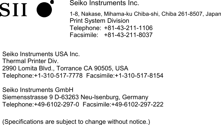             Seiko Instruments Inc. 1-8, Nakase, Mihama-ku Chiba-shi, Chiba 261-8507, Japan Print System Division Telephone:  +81-43-211-1106 Facsimile:  +81-43-211-8037   Seiko Instruments USA Inc. Thermal Printer Div. 2990 Lomita Blvd., Torrance CA 90505, USA Telephone:+1-310-517-7778  Facsimile:+1-310-517-8154  Seiko Instruments GmbH Siemensstrasse 9 D-63263 Neu-lsenburg, Germany Telephone:+49-6102-297-0  Facsimile:+49-6102-297-222  (Specifications are subject to change without notice.)   