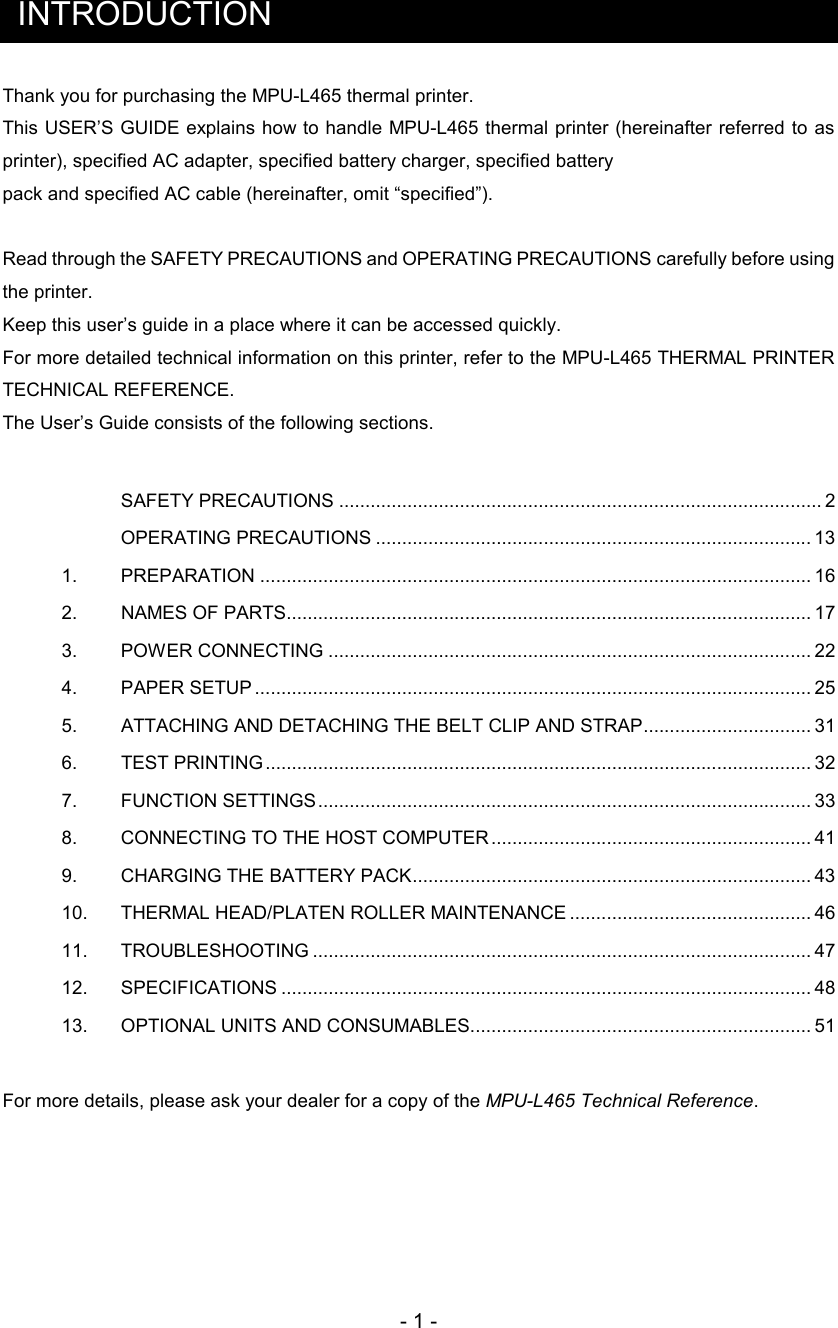 - 1 -  INTRODUCTION Thank you for purchasing the MPU-L465 thermal printer. This USER’S GUIDE explains how to handle MPU-L465 thermal printer (hereinafter referred  to as printer), specified AC adapter, specified battery charger, specified battery pack and specified AC cable (hereinafter, omit “specified”).  Read through the SAFETY PRECAUTIONS and OPERATING PRECAUTIONS carefully before using the printer.  Keep this user’s guide in a place where it can be accessed quickly. For more detailed technical information on this printer, refer to the MPU-L465 THERMAL PRINTER TECHNICAL REFERENCE. The User’s Guide consists of the following sections.      SAFETY PRECAUTIONS ............................................................................................ 2 OPERATING PRECAUTIONS ................................................................................... 13 1.      PREPARATION ......................................................................................................... 16 2.     NAMES OF PARTS.................................................................................................... 17 3.      POWER CONNECTING ............................................................................................ 22 4.      PAPER SETUP .......................................................................................................... 25 5.      ATTACHING AND DETACHING THE BELT CLIP AND STRAP................................ 31 6.     TEST PRINTING........................................................................................................ 32 7.      FUNCTION SETTINGS.............................................................................................. 33 8.      CONNECTING TO THE HOST COMPUTER ............................................................. 41 9.      CHARGING THE BATTERY PACK............................................................................ 43 10.     THERMAL HEAD/PLATEN ROLLER MAINTENANCE .............................................. 46 11.     TROUBLESHOOTING ............................................................................................... 47 12.     SPECIFICATIONS ..................................................................................................... 48 13.     OPTIONAL UNITS AND CONSUMABLES................................................................. 51  For more details, please ask your dealer for a copy of the MPU-L465 Technical Reference.     