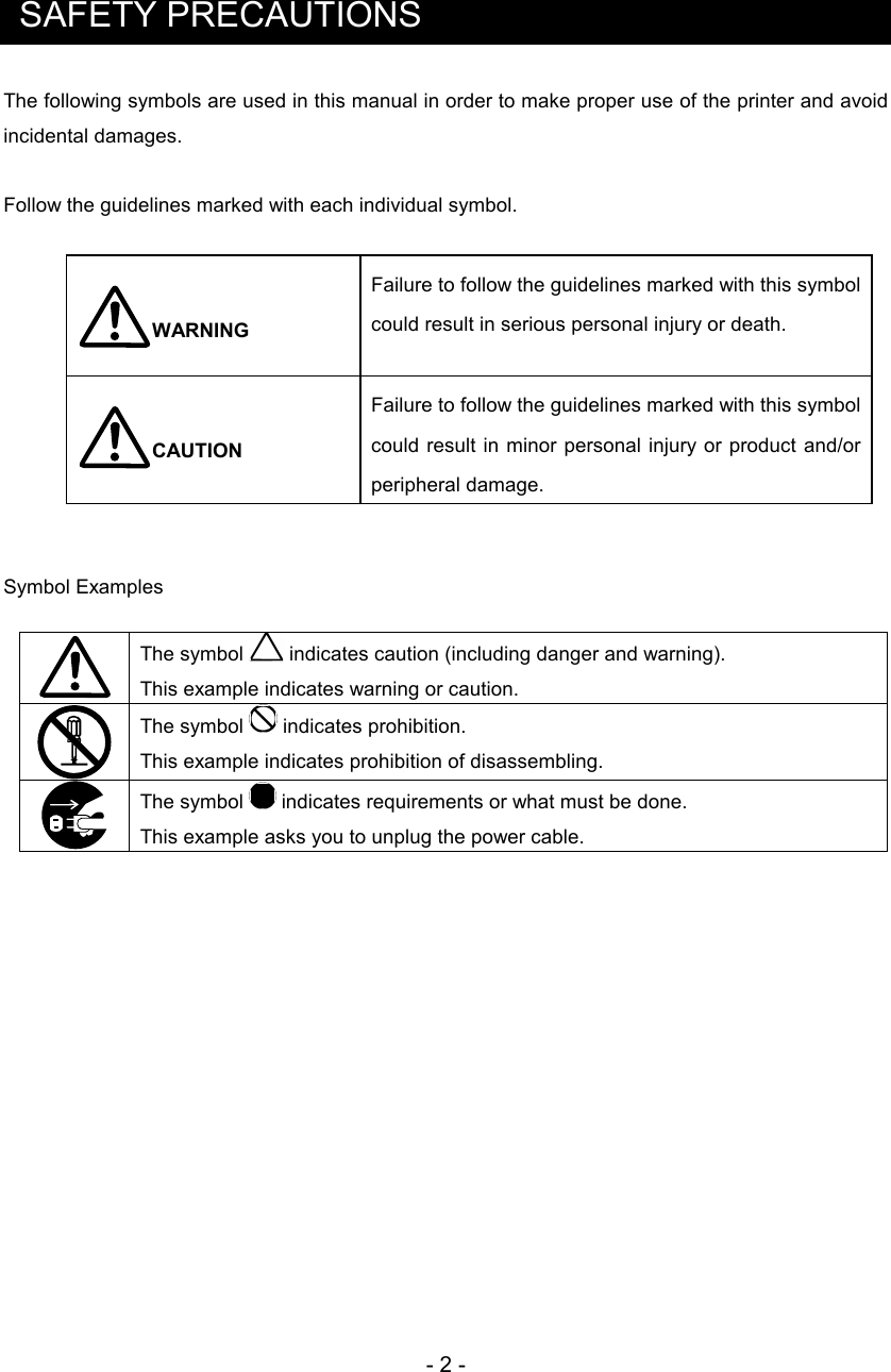 - 2 -   SAFETY PRECAUTIONS The following symbols are used in this manual in order to make proper use of the printer and avoid incidental damages.  Follow the guidelines marked with each individual symbol.  WARNING Failure to follow the guidelines marked with this symbol could result in serious personal injury or death. CAUTION Failure to follow the guidelines marked with this symbol could  result in  minor personal injury or product and/or peripheral damage.   Symbol Examples   The symbol   indicates caution (including danger and warning).   This example indicates warning or caution.  The symbol   indicates prohibition.  This example indicates prohibition of disassembling.  The symbol   indicates requirements or what must be done.   This example asks you to unplug the power cable.  