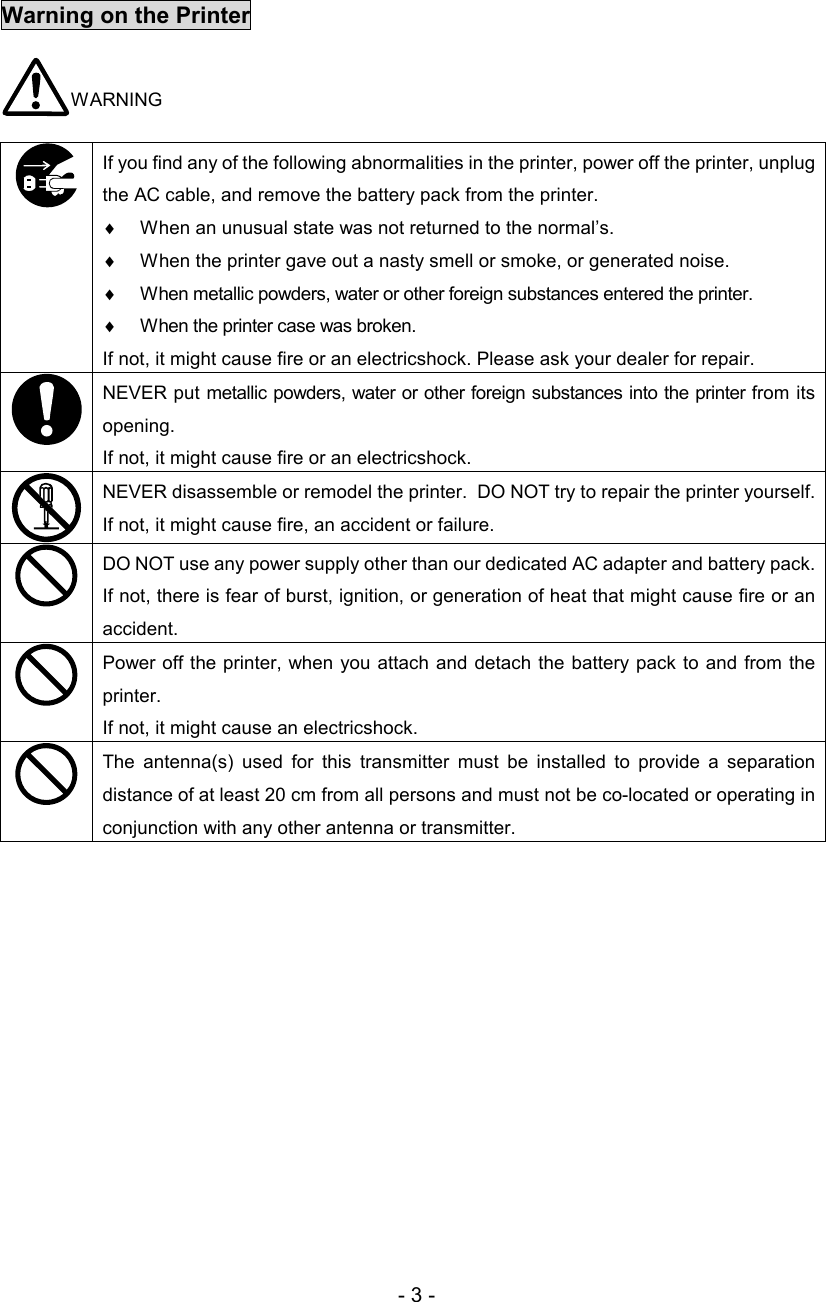 - 3 -  Warning on the Printer WARNING   If you find any of the following abnormalities in the printer, power off the printer, unplug the AC cable, and remove the battery pack from the printer.  ♦  When an unusual state was not returned to the normal’s.  ♦  When the printer gave out a nasty smell or smoke, or generated noise.  ♦  When metallic powders, water or other foreign substances entered the printer. ♦  When the printer case was broken. If not, it might cause fire or an electricshock. Please ask your dealer for repair.   NEVER put metallic powders, water or other foreign substances into the printer from its opening. If not, it might cause fire or an electricshock.   NEVER disassemble or remodel the printer.  DO NOT try to repair the printer yourself.  If not, it might cause fire, an accident or failure.   DO NOT use any power supply other than our dedicated AC adapter and battery pack.  If not, there is fear of burst, ignition, or generation of heat that might cause fire or an accident.   Power off the printer, when  you  attach and detach  the battery pack to and  from the printer.  If not, it might cause an electricshock.   The  antenna(s)  used  for  this  transmitter  must  be  installed  to  provide  a  separation distance of at least 20 cm from all persons and must not be co-located or operating in conjunction with any other antenna or transmitter.  