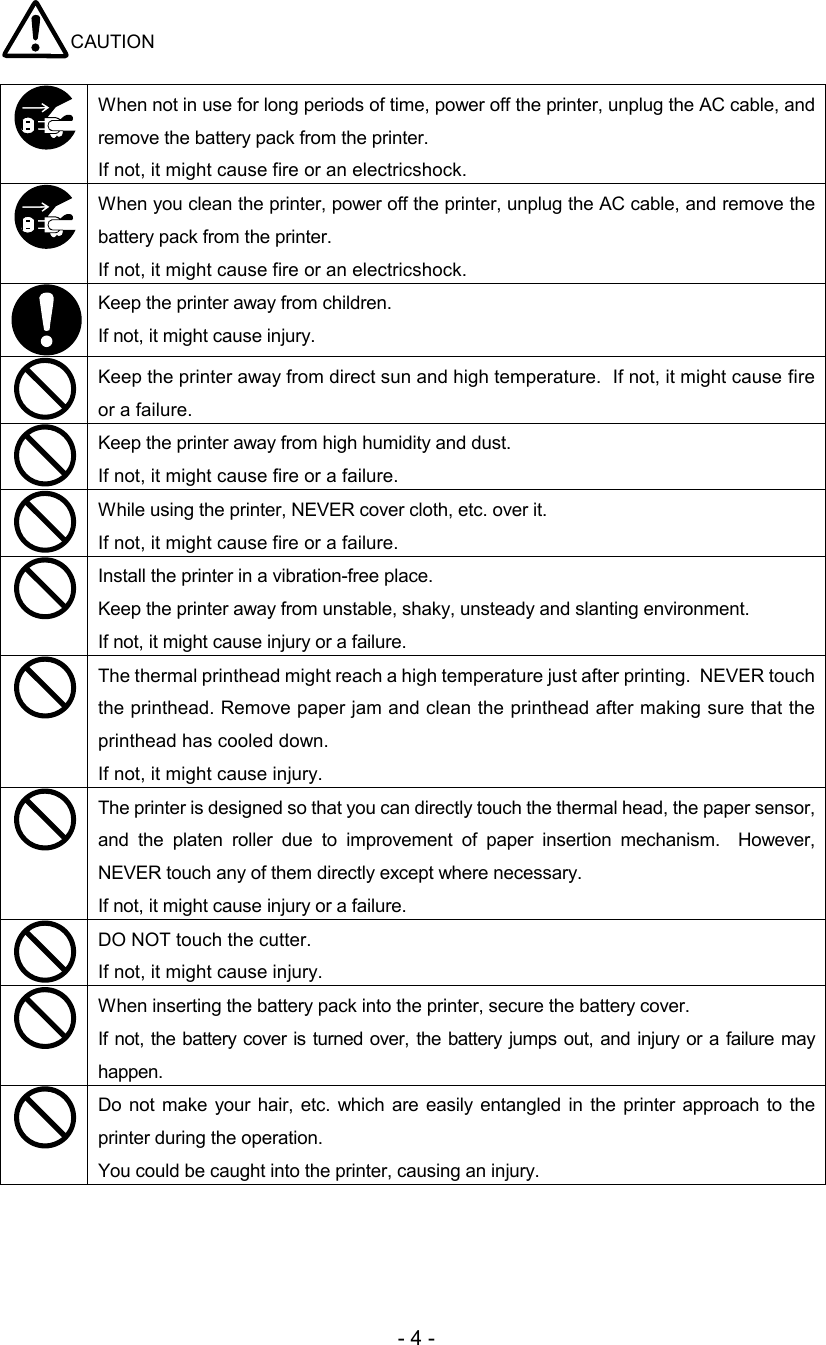 - 4 - CAUTION   When not in use for long periods of time, power off the printer, unplug the AC cable, and remove the battery pack from the printer.  If not, it might cause fire or an electricshock.   When you clean the printer, power off the printer, unplug the AC cable, and remove the battery pack from the printer.  If not, it might cause fire or an electricshock.  Keep the printer away from children. If not, it might cause injury.   Keep the printer away from direct sun and high temperature.  If not, it might cause fire or a failure.   Keep the printer away from high humidity and dust.  If not, it might cause fire or a failure.   While using the printer, NEVER cover cloth, etc. over it.  If not, it might cause fire or a failure.   Install the printer in a vibration-free place.    Keep the printer away from unstable, shaky, unsteady and slanting environment.  If not, it might cause injury or a failure.  The thermal printhead might reach a high temperature just after printing.  NEVER touch the printhead. Remove paper jam and clean the printhead after making sure that the printhead has cooled down.  If not, it might cause injury.   The printer is designed so that you can directly touch the thermal head, the paper sensor, and  the  platen  roller  due  to  improvement  of  paper  insertion  mechanism.    However, NEVER touch any of them directly except where necessary. If not, it might cause injury or a failure.   DO NOT touch the cutter. If not, it might cause injury.   When inserting the battery pack into the printer, secure the battery cover.  If not, the battery cover is turned over, the battery jumps  out, and injury  or a failure may happen.   Do not make  your hair,  etc. which are easily entangled in the printer  approach  to  the printer during the operation. You could be caught into the printer, causing an injury.  