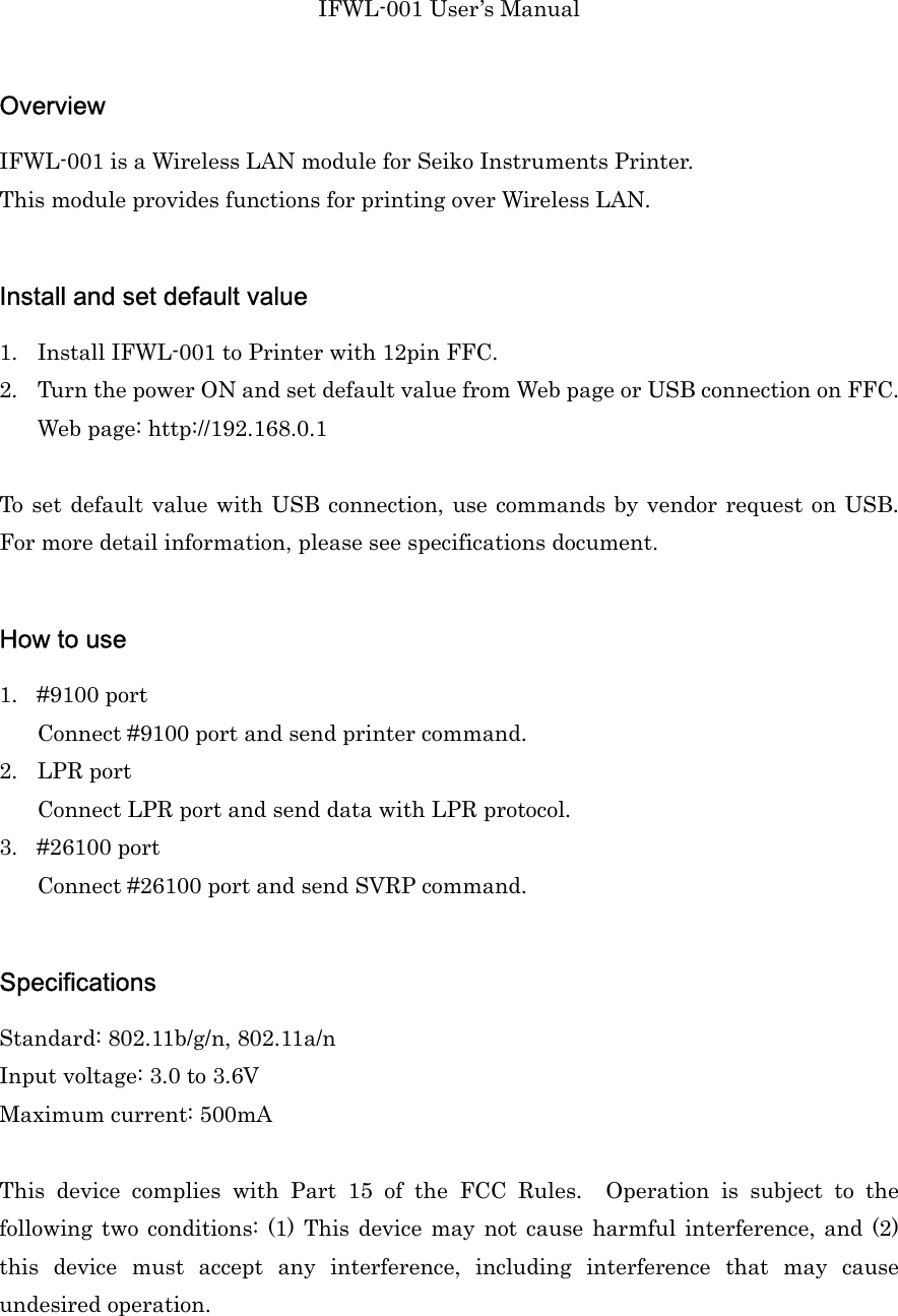 IFWL-001 User’s Manual  Overview IFWL-001 is a Wireless LAN module for Seiko Instruments Printer. This module provides functions for printing over Wireless LAN.  Install and set default value 1. Install IFWL-001 to Printer with 12pin FFC. 2. Turn the power ON and set default value from Web page or USB connection on FFC. Web page: http://192.168.0.1  To set default value with USB connection, use commands by vendor request on USB. For more detail information, please see specifications document.  How to use 1. #9100 port Connect #9100 port and send printer command. 2. LPR port Connect LPR port and send data with LPR protocol. 3. #26100 port Connect #26100 port and send SVRP command.  Specifications Standard: 802.11b/g/n, 802.11a/n Input voltage: 3.0 to 3.6V Maximum current: 500mA  This  device  complies  with  Part  15  of  the  FCC  Rules.    Operation  is  subject  to  the following  two  conditions:  (1)  This  device may not cause  harmful  interference,  and  (2) this  device  must  accept  any  interference,  including  interference  that  may  cause undesired operation.  